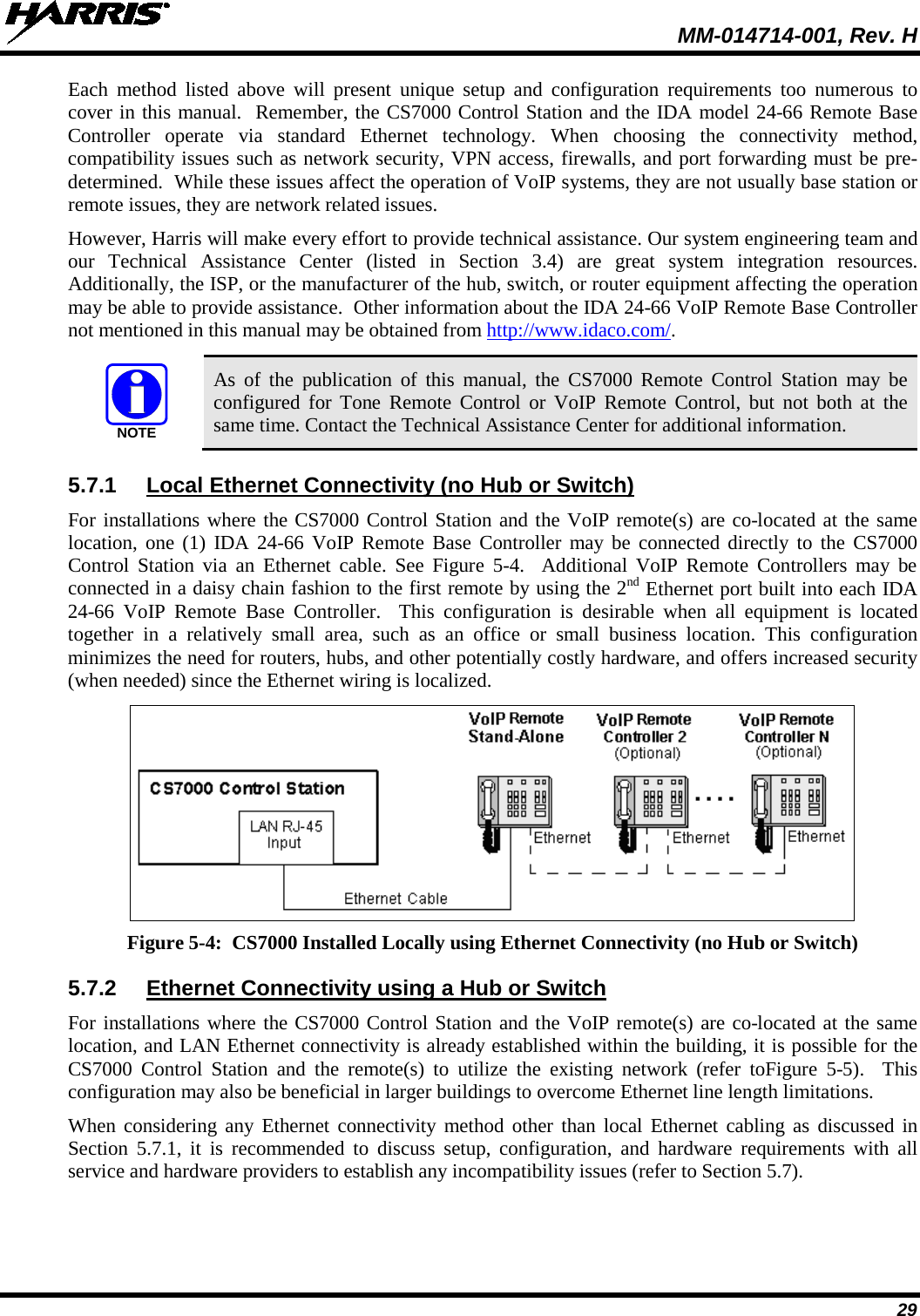  MM-014714-001, Rev. H 29 Each method listed above will present unique setup and configuration requirements too numerous to cover in this manual.  Remember, the CS7000 Control Station and the IDA model 24-66 Remote Base Controller operate via standard Ethernet technology. When choosing the connectivity method, compatibility issues such as network security, VPN access, firewalls, and port forwarding must be pre-determined.  While these issues affect the operation of VoIP systems, they are not usually base station or remote issues, they are network related issues.   However, Harris will make every effort to provide technical assistance. Our system engineering team and our Technical Assistance Center (listed in Section 3.4) are great system integration resources.  Additionally, the ISP, or the manufacturer of the hub, switch, or router equipment affecting the operation may be able to provide assistance.  Other information about the IDA 24-66 VoIP Remote Base Controller not mentioned in this manual may be obtained from http://www.idaco.com/.   As of the publication of this manual, the CS7000 Remote Control Station may be configured for Tone Remote Control or VoIP Remote Control, but not both at the same time. Contact the Technical Assistance Center for additional information. 5.7.1 Local Ethernet Connectivity (no Hub or Switch) For installations where the CS7000 Control Station and the VoIP remote(s) are co-located at the same location, one (1) IDA 24-66 VoIP Remote Base Controller may be connected directly to the CS7000 Control Station via an Ethernet cable. See Figure  5-4.    Additional  VoIP Remote Controllers may be connected in a daisy chain fashion to the first remote by using the 2nd Ethernet port built into each IDA 24-66 VoIP Remote Base Controller.  This configuration is desirable when all equipment is located together in a relatively small area, such as an  office or small business location. This configuration minimizes the need for routers, hubs, and other potentially costly hardware, and offers increased security (when needed) since the Ethernet wiring is localized.  Figure 5-4:  CS7000 Installed Locally using Ethernet Connectivity (no Hub or Switch) 5.7.2 Ethernet Connectivity using a Hub or Switch For installations where the CS7000 Control Station and the VoIP remote(s) are co-located at the same location, and LAN Ethernet connectivity is already established within the building, it is possible for the CS7000 Control Station and the remote(s) to utilize the existing network (refer toFigure  5-5).  This configuration may also be beneficial in larger buildings to overcome Ethernet line length limitations. When considering any Ethernet connectivity method other than local Ethernet cabling as discussed in Section  5.7.1, it is recommended to discuss setup, configuration, and hardware requirements with all service and hardware providers to establish any incompatibility issues (refer to Section 5.7). NOTE