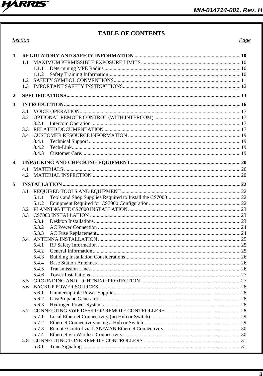  MM-014714-001, Rev. H 3 TABLE OF CONTENTS Section  Page 1  REGULATORY AND SAFETY INFORMATION ................................................................................. 10 1.1 MAXIMUM PERMISSIBLE EXPOSURE LIMITS ............................................................................ 10 1.1.1 Determining MPE Radius ........................................................................................................ 10 1.1.2 Safety Training Information ..................................................................................................... 10 1.2 SAFETY SYMBOL CONVENTIONS ................................................................................................. 11 1.3 IMPORTANT SAFETY INSTRUCTIONS.......................................................................................... 12 2  SPECIFICATIONS ..................................................................................................................................... 13 3  INTRODUCTION ....................................................................................................................................... 16 3.1 VOICE OPERATION........................................................................................................................... 17 3.2 OPTIONAL REMOTE CONTROL (WITH INTERCOM) .................................................................. 17 3.2.1 Intercom Operation .................................................................................................................. 17 3.3 RELATED DOCUMENTATION ........................................................................................................ 17 3.4 CUSTOMER RESOURCE INFORMATION ...................................................................................... 19 3.4.1 Technical Support .................................................................................................................... 19 3.4.2 Tech-Link ................................................................................................................................. 19 3.4.3 Customer Care.......................................................................................................................... 19 4  UNPACKING AND CHECKING EQUIPMENT .................................................................................... 20 4.1 MATERIALS ....................................................................................................................................... 20 4.2 MATERIAL INSPECTION.................................................................................................................. 20 5  INSTALLATION ........................................................................................................................................ 22 5.1 REQUIRED TOOLS AND EQUIPMENT ........................................................................................... 22 5.1.1 Tools and Shop Supplies Required to Install the CS7000 ........................................................ 22 5.1.2 Equipment Required for CS7000 Configuration ...................................................................... 22 5.2 PLANNING THE CS7000 INSTALLATION ...................................................................................... 23 5.3 CS7000 INSTALLATION ................................................................................................................... 23 5.3.1 Desktop Installations ................................................................................................................ 23 5.3.2 AC Power Connection ............................................................................................................. 24 5.3.3 AC Fuse Replacement .............................................................................................................. 24 5.4 ANTENNA INSTALLATION ............................................................................................................. 25 5.4.1 RF Safety Information ............................................................................................................. 25 5.4.2 General Information ................................................................................................................. 25 5.4.3 Building Installation Considerations ........................................................................................ 26 5.4.4 Base Station Antennas ............................................................................................................. 26 5.4.5 Transmission Lines .................................................................................................................. 26 5.4.6 Tower Installations ................................................................................................................... 27 5.5 GROUNDING AND LIGHTNING PROTECTION ............................................................................ 27 5.6 BACKUP POWER SOURCES............................................................................................................. 28 5.6.1 Uninterruptible Power Supplies ............................................................................................... 28 5.6.2 Gas/Propane Generators ........................................................................................................... 28 5.6.3 Hydrogen Power Systems ........................................................................................................ 28 5.7 CONNECTING VOIP DESKTOP REMOTE CONTROLLERS .......................................................... 28 5.7.1 Local Ethernet Connectivity (no Hub or Switch) ..................................................................... 29 5.7.2 Ethernet Connectivity using a Hub or Switch .......................................................................... 29 5.7.3 Remote Control via LAN/WAN Ethernet Connectivity .......................................................... 30 5.7.4 Ethernet via Wireless Connectivity .......................................................................................... 30 5.8 CONNECTING TONE REMOTE CONTROLLERS .......................................................................... 31 5.8.1 Tone Signaling ......................................................................................................................... 31 