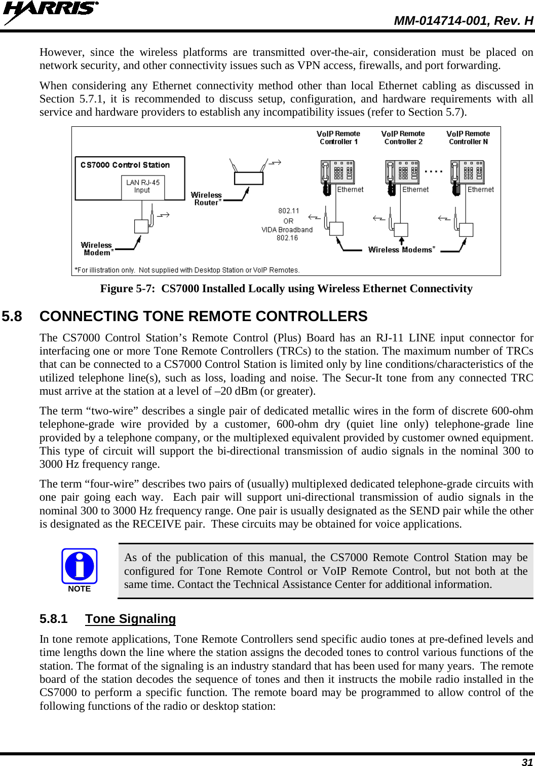  MM-014714-001, Rev. H 31 However, since the wireless platforms are transmitted over-the-air, consideration must be placed on network security, and other connectivity issues such as VPN access, firewalls, and port forwarding. When considering any Ethernet connectivity method other than local Ethernet cabling as discussed in Section  5.7.1, it is recommended to discuss setup, configuration, and hardware requirements with all service and hardware providers to establish any incompatibility issues (refer to Section 5.7).  Figure 5-7:  CS7000 Installed Locally using Wireless Ethernet Connectivity 5.8 CONNECTING TONE REMOTE CONTROLLERS The  CS7000  Control Station’s  Remote Control (Plus)  Board has an  RJ-11  LINE input connector for interfacing one or more Tone Remote Controllers (TRCs) to the station. The maximum number of TRCs that can be connected to a CS7000 Control Station is limited only by line conditions/characteristics of the utilized telephone line(s), such as loss, loading and noise. The Secur-It tone from any connected TRC must arrive at the station at a level of –20 dBm (or greater). The term “two-wire” describes a single pair of dedicated metallic wires in the form of discrete 600-ohm telephone-grade  wire provided by a customer, 600-ohm dry (quiet line only) telephone-grade  line provided by a telephone company, or the multiplexed equivalent provided by customer owned equipment.  This type of circuit will support the bi-directional transmission of audio signals in the nominal 300 to 3000 Hz frequency range. The term “four-wire” describes two pairs of (usually) multiplexed dedicated telephone-grade circuits with one pair going each way.  Each pair will support uni-directional transmission of audio signals in the nominal 300 to 3000 Hz frequency range. One pair is usually designated as the SEND pair while the other is designated as the RECEIVE pair.  These circuits may be obtained for voice applications.   As of the publication of this manual, the CS7000 Remote Control Station may be configured for Tone Remote Control or VoIP Remote Control, but not both at the same time. Contact the Technical Assistance Center for additional information. 5.8.1 Tone Signaling In tone remote applications, Tone Remote Controllers send specific audio tones at pre-defined levels and time lengths down the line where the station assigns the decoded tones to control various functions of the station. The format of the signaling is an industry standard that has been used for many years.  The remote board of the station decodes the sequence of tones and then it instructs the mobile radio installed in the CS7000 to perform a specific function. The remote board may be programmed to allow control of the following functions of the radio or desktop station: NOTE