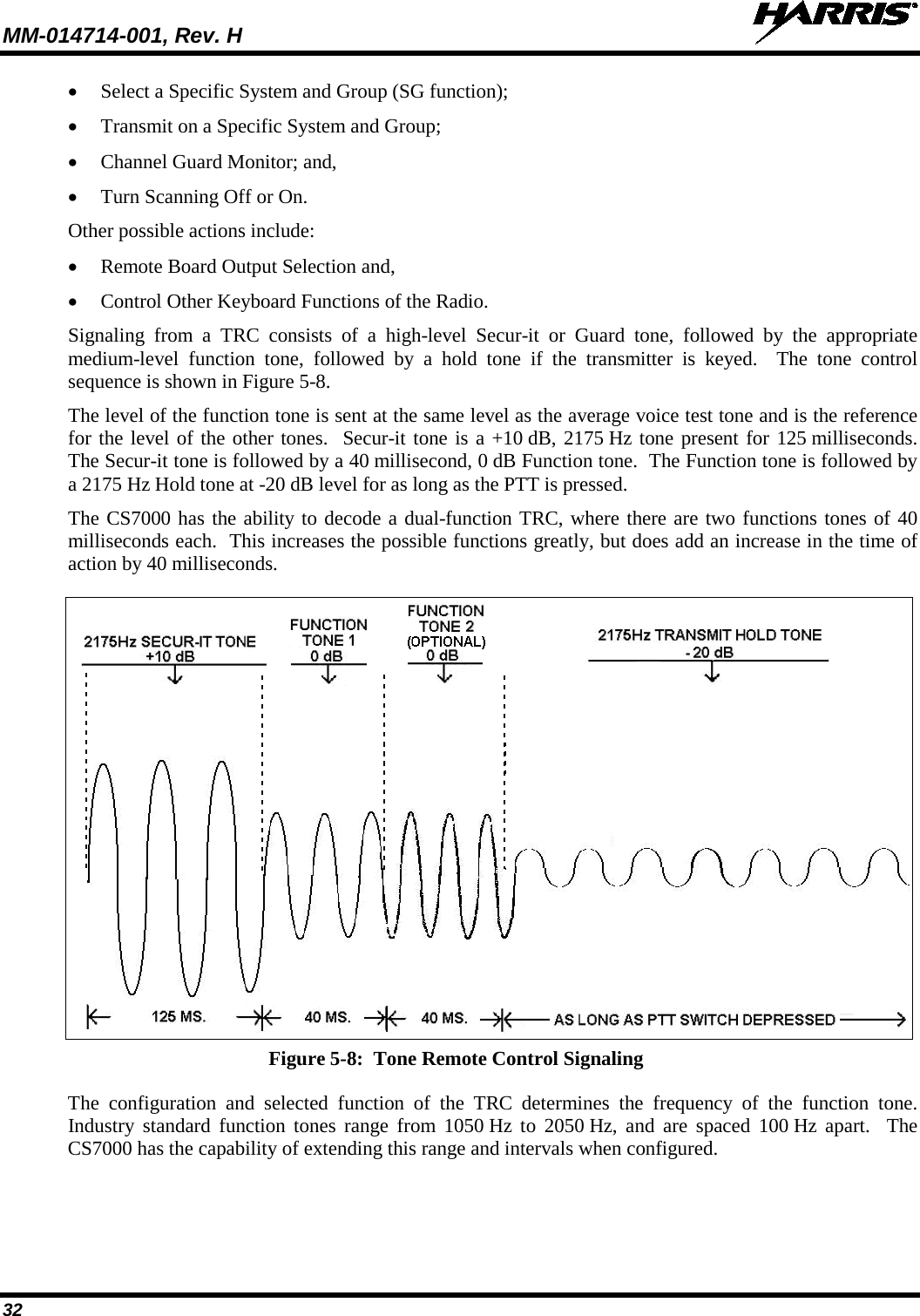 MM-014714-001, Rev. H   32 • Select a Specific System and Group (SG function); • Transmit on a Specific System and Group; • Channel Guard Monitor; and, • Turn Scanning Off or On. Other possible actions include: • Remote Board Output Selection and, • Control Other Keyboard Functions of the Radio. Signaling from a TRC consists of a high-level Secur-it  or Guard tone, followed by the appropriate medium-level function tone, followed by a hold tone if the transmitter is keyed.  The tone control sequence is shown in Figure 5-8. The level of the function tone is sent at the same level as the average voice test tone and is the reference for the level of the other tones.  Secur-it tone is a +10 dB, 2175 Hz tone present for 125 milliseconds.  The Secur-it tone is followed by a 40 millisecond, 0 dB Function tone.  The Function tone is followed by a 2175 Hz Hold tone at -20 dB level for as long as the PTT is pressed. The CS7000 has the ability to decode a dual-function TRC, where there are two functions tones of 40 milliseconds each.  This increases the possible functions greatly, but does add an increase in the time of action by 40 milliseconds.  Figure 5-8:  Tone Remote Control Signaling The  configuration and selected  function of the TRC determines the frequency of the function tone. Industry standard function tones range from 1050 Hz to 2050 Hz, and are spaced 100 Hz apart.  The CS7000 has the capability of extending this range and intervals when configured. 