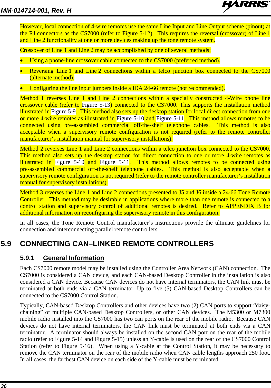 MM-014714-001, Rev. H   36 However, local connection of 4-wire remotes use the same Line Input and Line Output scheme (pinout) at the RJ connectors as the CS7000 (refer to Figure 5-12).  This requires the reversal (crossover) of Line 1 and Line 2 functionality at one or more devices making up the tone remote system. Crossover of Line 1 and Line 2 may be accomplished by one of several methods: • Using a phone-line crossover cable connected to the CS7000 (preferred method). • Reversing Line 1 and Line 2  connections within a telco junction box connected to the CS7000 (alternate method). • Configuring the line input jumpers inside a IDA 24-66 remote (not recommended). Method 1 reverses Line 1 and Line 2 connections within a specially constructed 4-Wire phone line crossover cable (refer to Figure 5-13) connected to the CS7000. This supports the installation method illustrated in Figure 5-9.  This method also sets up the desktop station for local direct connection from one or more 4-wire remotes as illustrated in Figure 5-10 and Figure 5-11.  This method allows remotes to be connected using pre-assembled commercial off-the-shelf telephone cables.  This method is also acceptable when a supervisory remote configuration is not required (refer to the remote controller manufacturer’s installation manual for supervisory installations). Method 2 reverses Line 1 and Line 2 connections within a telco junction box connected to the CS7000.  This method also sets up the desktop station for direct connection to one or more 4-wire remotes as illustrated in Figure  5-10  and  Figure  5-11.  This method allows remotes to be connected using pre-assembled commercial off-the-shelf telephone cables.  This method is also acceptable when a supervisory remote configuration is not required (refer to the remote controller manufacturer’s installation manual for supervisory installations). Method 3 reverses the Line 1 and Line 2 connections presented to J5 and J6 inside a 24-66 Tone Remote Controller.  This method may be desirable in applications where more than one remote is connected to a control  station and supervisory control of additional remotes is  desired.  Refer to  APPENDIX  B  for additional information on reconfiguring the supervisory remote in this configuration. In all cases, the Tone Remote Control manufacturer’s instructions provide the ultimate guidelines for connection and interconnecting parallel remote controllers. 5.9 CONNECTING CAN–LINKED REMOTE CONTROLLERS 5.9.1 General Information Each CS7000 remote model may be installed using the Controller Area Network (CAN) connection.  The CS7000 is considered a CAN device, and each CAN-based Desktop Controller in the installation is also considered a CAN device. Because CAN devices do not have internal terminators, the CAN link must be terminated at both ends via a CAN terminator. Up to five (5) CAN-based Desktop Controllers can be connected to the CS7000 Control Station. Typically, CAN-based Desktop Controllers and other devices have two (2) CAN ports to support “daisy-chaining” of multiple CAN-based Desktop Controllers, or other CAN devices.  The M5300 or M7300 mobile radio installed into the CS7000 has two can ports on the rear of the mobile radio.  Because CAN devices do not have internal terminators, the CAN link must be terminated at both ends via a CAN terminator.  A terminator should always be installed on the second CAN port on the rear of the mobile radio (refer to Figure 5-14 and Figure 5-15) unless an Y-cable is used on the rear of the CS7000 Control Station (refer to Figure 5-16).  When using a Y-cable at the Control Station, it may be necessary to remove the CAN terminator on the rear of the mobile radio when CAN cable lengths approach 250 foot.  In all cases, the farthest CAN device on each side of the Y-cable must be terminated.  