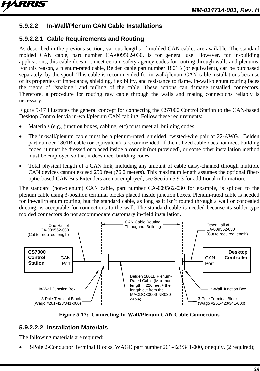  MM-014714-001, Rev. H 39 5.9.2.2 In-Wall/Plenum CAN Cable Installations 5.9.2.2.1 Cable Requirements and Routing As described in the previous section, various lengths of molded CAN cables are available. The standard molded CAN cable, part number CA-009562-030, is for general use. However, for in-building applications, this cable does not meet certain safety agency codes for routing through walls and plenums. For this reason, a plenum-rated cable, Belden cable part number 1801B (or equivalent), can be purchased separately, by the spool. This cable is recommended for in-wall/plenum CAN cable installations because of its properties of impedance, shielding, flexibility, and resistance to flame. In-wall/plenum routing faces the rigors of “snaking” and pulling of the cable. These actions can damage installed connectors. Therefore, a procedure for routing raw cable through the walls and mating connections reliably is necessary. Figure 5-17 illustrates the general concept for connecting the CS7000 Control Station to the CAN-based Desktop Controller via in-wall/plenum CAN cabling. Follow these requirements: • Materials (e.g., junction boxes, cabling, etc) must meet all building codes. • The in-wall/plenum cable must be a plenum-rated, shielded, twisted-wire pair of 22-AWG.  Belden part number 1801B cable (or equivalent) is recommended. If the utilized cable does not meet building codes, it must be dressed or placed inside a conduit (not provided), or some other installation method must be employed so that it does meet building codes. • Total physical length of a CAN link, including any amount of cable daisy-chained through multiple CAN devices cannot exceed 250 feet (76.2 meters). This maximum length assumes the optional fiber-optic-based CAN Bus Extenders are not employed; see Section 5.9.3 for additional information. The standard (non-plenum) CAN cable, part number CA-009562-030  for example, is spliced to the plenum cable using 3-position terminal blocks placed inside junction boxes. Plenum-rated cable is needed for in-wall/plenum routing, but the standard cable, as long as it isn’t routed through a wall or concealed ducting, is acceptable for connections to the wall. The standard cable is needed because its solder-type molded connectors do not accommodate customary in-field installation.  CS7000 Control Station CAN Port 3-Pole Terminal Block (Wago #261-423/341-000)  In-Wall Junction Box  One Half of CA-009562-030 (Cut to required length) CAN Port 3-Pole Terminal Block (Wago #261-423/341-000) In-Wall Junction Box  Other Half of CA-009562-030 (Cut to required length) CAN Cable Routing Throughout Building Belden 1801B Plenum-Rated Cable (Maximum length = 220 feet + the length cut from the MACDOS0006-NR030 cable) Desktop Controller  Figure 5-17:  Connecting In-Wall/Plenum CAN Cable Connections 5.9.2.2.2 Installation Materials The following materials are required: • 3-Pole 2-Conductor Terminal Blocks, WAGO part number 261-423/341-000, or equiv. (2 required); 
