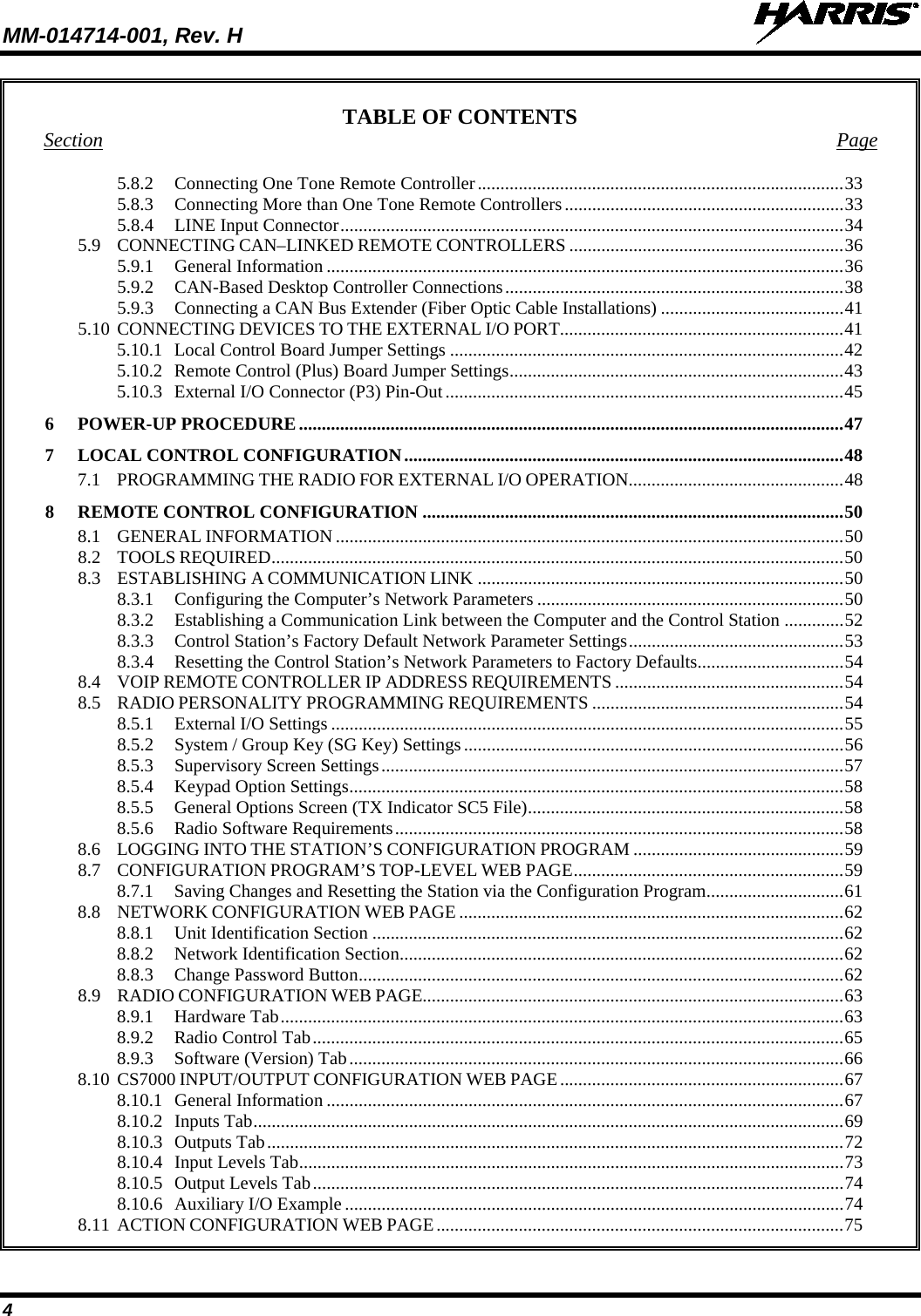 MM-014714-001, Rev. H   4 TABLE OF CONTENTS Section  Page 5.8.2 Connecting One Tone Remote Controller ................................................................................ 33 5.8.3 Connecting More than One Tone Remote Controllers ............................................................. 33 5.8.4 LINE Input Connector .............................................................................................................. 34 5.9 CONNECTING CAN–LINKED REMOTE CONTROLLERS ............................................................ 36 5.9.1 General Information ................................................................................................................. 36 5.9.2 CAN-Based Desktop Controller Connections .......................................................................... 38 5.9.3 Connecting a CAN Bus Extender (Fiber Optic Cable Installations) ........................................ 41 5.10 CONNECTING DEVICES TO THE EXTERNAL I/O PORT.............................................................. 41 5.10.1 Local Control Board Jumper Settings ...................................................................................... 42 5.10.2 Remote Control (Plus) Board Jumper Settings ......................................................................... 43 5.10.3 External I/O Connector (P3) Pin-Out ....................................................................................... 45 6  POWER-UP PROCEDURE ....................................................................................................................... 47 7  LOCAL CONTROL CONFIGURATION ................................................................................................ 48 7.1 PROGRAMMING THE RADIO FOR EXTERNAL I/O OPERATION............................................... 48 8  REMOTE CONTROL CONFIGURATION ............................................................................................ 50 8.1 GENERAL INFORMATION ............................................................................................................... 50 8.2 TOOLS REQUIRED ............................................................................................................................. 50 8.3 ESTABLISHING A COMMUNICATION LINK ................................................................................ 50 8.3.1 Configuring the Computer’s Network Parameters ................................................................... 50 8.3.2 Establishing a Communication Link between the Computer and the Control Station ............. 52 8.3.3 Control Station’s Factory Default Network Parameter Settings ............................................... 53 8.3.4 Resetting the Control Station’s Network Parameters to Factory Defaults................................ 54 8.4 VOIP REMOTE CONTROLLER IP ADDRESS REQUIREMENTS .................................................. 54 8.5 RADIO PERSONALITY PROGRAMMING REQUIREMENTS ....................................................... 54 8.5.1 External I/O Settings ................................................................................................................ 55 8.5.2 System / Group Key (SG Key) Settings ................................................................................... 56 8.5.3 Supervisory Screen Settings ..................................................................................................... 57 8.5.4 Keypad Option Settings ............................................................................................................ 58 8.5.5 General Options Screen (TX Indicator SC5 File) ..................................................................... 58 8.5.6 Radio Software Requirements .................................................................................................. 58 8.6 LOGGING INTO THE STATION’S CONFIGURATION PROGRAM .............................................. 59 8.7 CONFIGURATION PROGRAM’S TOP-LEVEL WEB PAGE ........................................................... 59 8.7.1 Saving Changes and Resetting the Station via the Configuration Program .............................. 61 8.8 NETWORK CONFIGURATION WEB PAGE .................................................................................... 62 8.8.1 Unit Identification Section ....................................................................................................... 62 8.8.2 Network Identification Section................................................................................................. 62 8.8.3 Change Password Button .......................................................................................................... 62 8.9 RADIO CONFIGURATION WEB PAGE............................................................................................ 63 8.9.1 Hardware Tab ........................................................................................................................... 63 8.9.2 Radio Control Tab .................................................................................................................... 65 8.9.3 Software (Version) Tab ............................................................................................................ 66 8.10 CS7000 INPUT/OUTPUT CONFIGURATION WEB PAGE .............................................................. 67 8.10.1 General Information ................................................................................................................. 67 8.10.2 Inputs Tab ................................................................................................................................. 69 8.10.3 Outputs Tab .............................................................................................................................. 72 8.10.4 Input Levels Tab ....................................................................................................................... 73 8.10.5 Output Levels Tab .................................................................................................................... 74 8.10.6 Auxiliary I/O Example ............................................................................................................. 74 8.11 ACTION CONFIGURATION WEB PAGE ......................................................................................... 75 