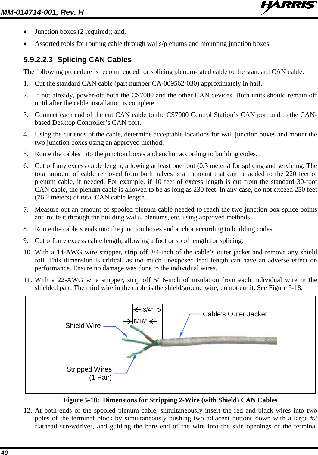 MM-014714-001, Rev. H   40 • Junction boxes (2 required); and, • Assorted tools for routing cable through walls/plenums and mounting junction boxes. 5.9.2.2.3 Splicing CAN Cables The following procedure is recommended for splicing plenum-rated cable to the standard CAN cable: 1. Cut the standard CAN cable (part number CA-009562-030) approximately in half. 2. If not already, power-off both the CS7000 and the other CAN devices. Both units should remain off until after the cable installation is complete. 3. Connect each end of the cut CAN cable to the CS7000 Control Station’s CAN port and to the CAN-based Desktop Controller’s CAN port. 4. Using the cut ends of the cable, determine acceptable locations for wall junction boxes and mount the two junction boxes using an approved method. 5. Route the cables into the junction boxes and anchor according to building codes. 6. Cut off any excess cable length, allowing at least one foot (0.3 meters) for splicing and servicing. The total amount of cable removed from both halves is an amount that can be added to the 220 feet of plenum cable, if needed. For example, if 10 feet of excess length is cut from the standard 30-foot CAN cable, the plenum cable is allowed to be as long as 230 feet. In any case, do not exceed 250 feet (76.2 meters) of total CAN cable length. 7. Measure out an amount of spooled plenum cable needed to reach the two junction box splice points and route it through the building walls, plenums, etc. using approved methods. 8. Route the cable’s ends into the junction boxes and anchor according to building codes. 9. Cut off any excess cable length, allowing a foot or so of length for splicing. 10. With a 14-AWG wire stripper, strip off 3/4-inch of the cable’s outer jacket and remove any shield foil. This dimension is critical, as too much unexposed lead length can have an adverse effect on performance. Ensure no damage was done to the individual wires. 11. With a 22-AWG wire stripper, strip off 5/16-inch of insulation from each individual wire in the shielded pair. The third wire in the cable is the shield/ground wire; do not cut it. See Figure 5-18.  Figure 5-18:  Dimensions for Stripping 2-Wire (with Shield) CAN Cables 12. At both ends of the spooled plenum cable, simultaneously insert the red and black wires into two poles of the terminal block by simultaneously pushing two adjacent buttons down with a large #2 flathead screwdriver, and guiding the bare end of the wire into the side openings of the terminal 5/16” 3/4” Stripped Wires (1 Pair) Shield Wire Cable’s Outer Jacket 