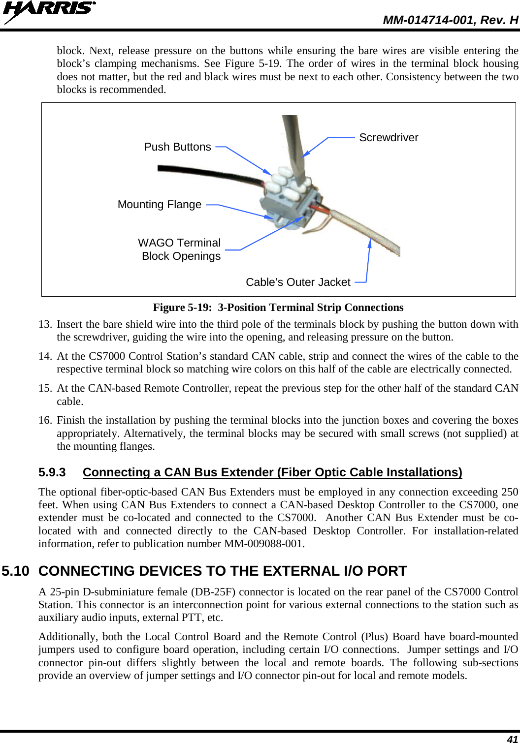  MM-014714-001, Rev. H 41 block. Next, release pressure on the buttons while ensuring the bare wires are visible entering the block’s clamping mechanisms. See Figure 5-19. The order of wires in the terminal block housing does not matter, but the red and black wires must be next to each other. Consistency between the two blocks is recommended.  Figure 5-19:  3-Position Terminal Strip Connections 13. Insert the bare shield wire into the third pole of the terminals block by pushing the button down with the screwdriver, guiding the wire into the opening, and releasing pressure on the button. 14. At the CS7000 Control Station’s standard CAN cable, strip and connect the wires of the cable to the respective terminal block so matching wire colors on this half of the cable are electrically connected. 15. At the CAN-based Remote Controller, repeat the previous step for the other half of the standard CAN cable. 16. Finish the installation by pushing the terminal blocks into the junction boxes and covering the boxes appropriately. Alternatively, the terminal blocks may be secured with small screws (not supplied) at the mounting flanges. 5.9.3 Connecting a CAN Bus Extender (Fiber Optic Cable Installations) The optional fiber-optic-based CAN Bus Extenders must be employed in any connection exceeding 250 feet. When using CAN Bus Extenders to connect a CAN-based Desktop Controller to the CS7000, one extender must be co-located and connected to the CS7000.  Another CAN Bus Extender must be co-located with and connected directly to the CAN-based  Desktop Controller. For installation-related information, refer to publication number MM-009088-001. 5.10 CONNECTING DEVICES TO THE EXTERNAL I/O PORT A 25-pin D-subminiature female (DB-25F) connector is located on the rear panel of the CS7000 Control Station. This connector is an interconnection point for various external connections to the station such as auxiliary audio inputs, external PTT, etc. Additionally, both the Local Control Board and the Remote Control (Plus) Board have board-mounted jumpers used to configure board operation, including certain I/O connections.  Jumper settings and I/O connector pin-out differs slightly between the local and remote boards.  The following sub-sections provide an overview of jumper settings and I/O connector pin-out for local and remote models. WAGO Terminal Block Openings Cable’s Outer Jacket Push Buttons Mounting Flange Screwdriver 