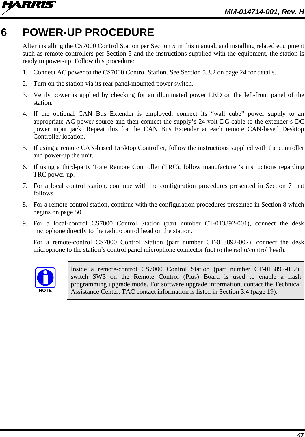  MM-014714-001, Rev. H 47 6  POWER-UP PROCEDURE After installing the CS7000 Control Station per Section 5 in this manual, and installing related equipment such as remote controllers per Section 5 and the instructions supplied with the equipment, the station is ready to power-up. Follow this procedure: 1. Connect AC power to the CS7000 Control Station. See Section 5.3.2 on page 24 for details. 2. Turn on the station via its rear panel-mounted power switch. 3. Verify power is applied by checking for an illuminated power LED on the left-front  panel of the station. 4. If the optional  CAN Bus Extender is employed, connect its “wall cube” power supply to an appropriate AC power source and then connect the supply’s 24-volt DC cable to the extender’s DC power input jack.  Repeat this for the CAN Bus Extender at each remote  CAN-based  Desktop Controller location. 5. If using a remote CAN-based Desktop Controller, follow the instructions supplied with the controller and power-up the unit. 6. If using a third-party Tone Remote Controller (TRC), follow manufacturer’s instructions regarding TRC power-up. 7. For a local control station, continue with the configuration procedures presented in Section 7 that follows. 8. For a remote control station, continue with the configuration procedures presented in Section 8 which begins on page 50. 9. For a local-control CS7000 Control Station (part number CT-013892-001), connect the desk microphone directly to the radio/control head on the station. For a remote-control CS7000 Control Station (part number CT-013892-002),  connect the desk microphone to the station’s control panel microphone connector (not to the radio/control head).   Inside  a  remote-control CS7000 Control Station (part number CT-013892-002), switch SW3 on the Remote Control (Plus) Board is used to enable a flash programming upgrade mode. For software upgrade information, contact the Technical Assistance Center. TAC contact information is listed in Section 3.4 (page 19). NOTE