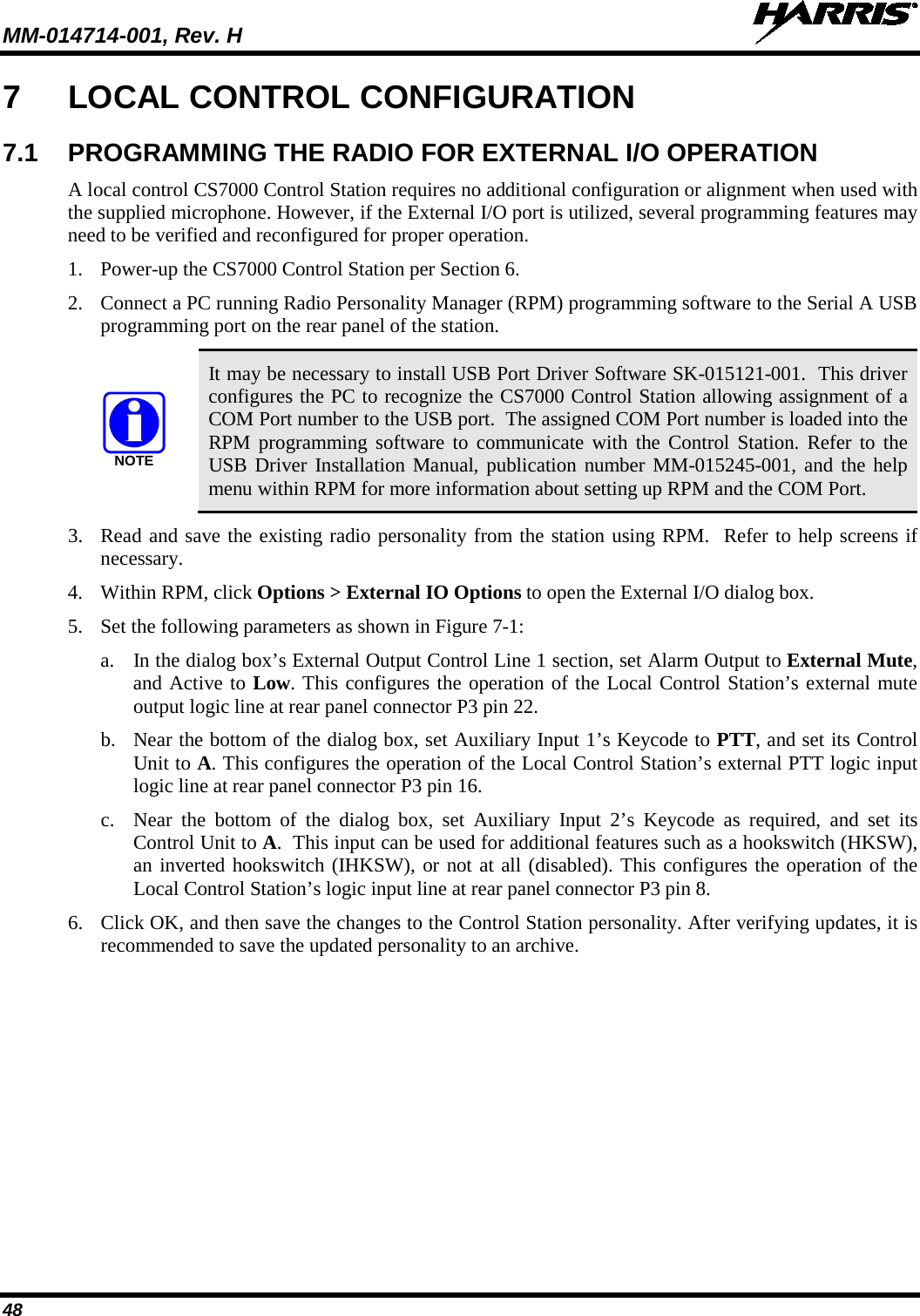 MM-014714-001, Rev. H   48 7  LOCAL CONTROL CONFIGURATION 7.1 PROGRAMMING THE RADIO FOR EXTERNAL I/O OPERATION A local control CS7000 Control Station requires no additional configuration or alignment when used with the supplied microphone. However, if the External I/O port is utilized, several programming features may need to be verified and reconfigured for proper operation. 1. Power-up the CS7000 Control Station per Section 6. 2. Connect a PC running Radio Personality Manager (RPM) programming software to the Serial A USB programming port on the rear panel of the station.  It may be necessary to install USB Port Driver Software SK-015121-001.  This driver configures the PC to recognize the CS7000 Control Station allowing assignment of a COM Port number to the USB port.  The assigned COM Port number is loaded into the RPM programming software to communicate with the Control Station. Refer to the USB Driver Installation Manual, publication number MM-015245-001, and the help menu within RPM for more information about setting up RPM and the COM Port. 3. Read and save the existing radio personality from the station using RPM.  Refer to help screens if necessary. 4. Within RPM, click Options &gt; External IO Options to open the External I/O dialog box. 5. Set the following parameters as shown in Figure 7-1: a. In the dialog box’s External Output Control Line 1 section, set Alarm Output to External Mute, and Active to Low. This configures the operation of the Local Control Station’s external mute output logic line at rear panel connector P3 pin 22. b. Near the bottom of the dialog box, set Auxiliary Input 1’s Keycode to PTT, and set its Control Unit to A. This configures the operation of the Local Control Station’s external PTT logic input logic line at rear panel connector P3 pin 16. c. Near the bottom of the dialog box, set Auxiliary Input 2’s Keycode as required, and set its Control Unit to A.  This input can be used for additional features such as a hookswitch (HKSW), an inverted hookswitch (IHKSW), or not at all (disabled). This configures the operation of the Local Control Station’s logic input line at rear panel connector P3 pin 8. 6. Click OK, and then save the changes to the Control Station personality. After verifying updates, it is recommended to save the updated personality to an archive. NOTE