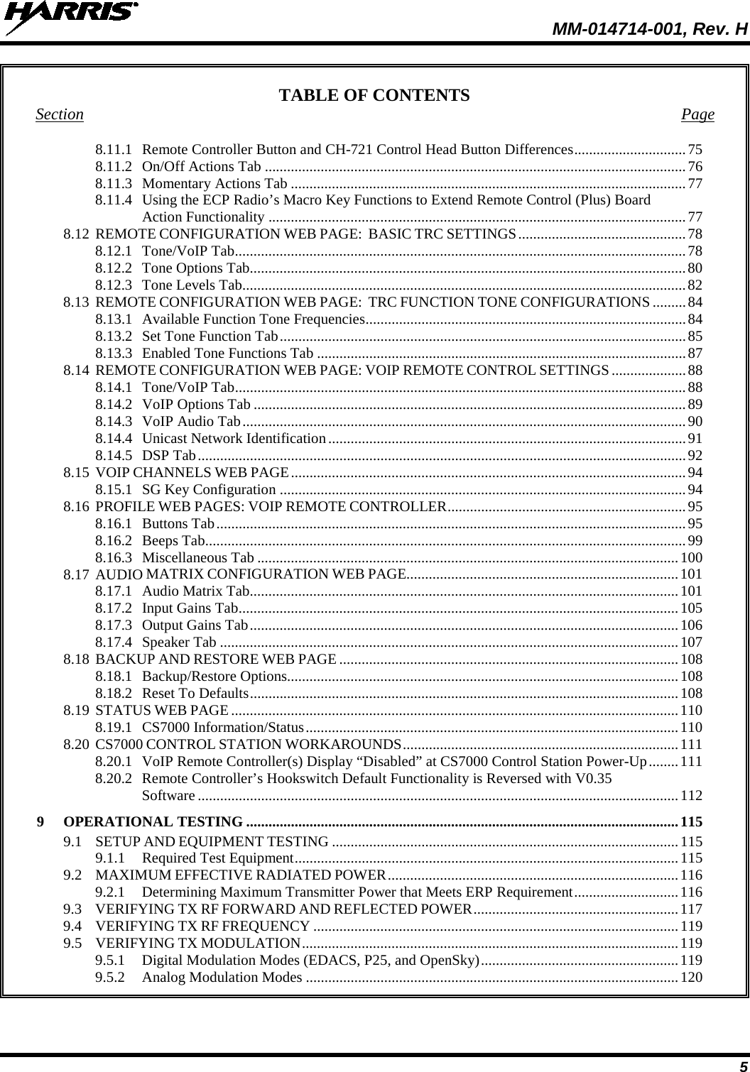  MM-014714-001, Rev. H 5 TABLE OF CONTENTS Section  Page 8.11.1 Remote Controller Button and CH-721 Control Head Button Differences .............................. 75 8.11.2 On/Off Actions Tab ................................................................................................................. 76 8.11.3 Momentary Actions Tab .......................................................................................................... 77 8.11.4 Using the ECP Radio’s Macro Key Functions to Extend Remote Control (Plus) Board Action Functionality ................................................................................................................ 77 8.12 REMOTE CONFIGURATION WEB PAGE:  BASIC TRC SETTINGS ............................................. 78 8.12.1 Tone/VoIP Tab ......................................................................................................................... 78 8.12.2 Tone Options Tab ..................................................................................................................... 80 8.12.3 Tone Levels Tab....................................................................................................................... 82 8.13 REMOTE CONFIGURATION WEB PAGE:  TRC FUNCTION TONE CONFIGURATIONS ......... 84 8.13.1 Available Function Tone Frequencies ...................................................................................... 84 8.13.2 Set Tone Function Tab ............................................................................................................. 85 8.13.3 Enabled Tone Functions Tab ................................................................................................... 87 8.14 REMOTE CONFIGURATION WEB PAGE: VOIP REMOTE CONTROL SETTINGS .................... 88 8.14.1 Tone/VoIP Tab ......................................................................................................................... 88 8.14.2 VoIP Options Tab .................................................................................................................... 89 8.14.3 VoIP Audio Tab ....................................................................................................................... 90 8.14.4 Unicast Network Identification ................................................................................................ 91 8.14.5 DSP Tab ................................................................................................................................... 92 8.15 VOIP CHANNELS WEB PAGE .......................................................................................................... 94 8.15.1 SG Key Configuration ............................................................................................................. 94 8.16 PROFILE WEB PAGES: VOIP REMOTE CONTROLLER ................................................................ 95 8.16.1 Buttons Tab .............................................................................................................................. 95 8.16.2 Beeps Tab ................................................................................................................................. 99 8.16.3 Miscellaneous Tab ................................................................................................................. 100 8.17 AUDIO MATRIX CONFIGURATION WEB PAGE......................................................................... 101 8.17.1 Audio Matrix Tab ................................................................................................................... 101 8.17.2 Input Gains Tab ...................................................................................................................... 105 8.17.3 Output Gains Tab ................................................................................................................... 106 8.17.4 Speaker Tab ........................................................................................................................... 107 8.18 BACKUP AND RESTORE WEB PAGE ........................................................................................... 108 8.18.1 Backup/Restore Options......................................................................................................... 108 8.18.2 Reset To Defaults ................................................................................................................... 108 8.19 STATUS WEB PAGE ........................................................................................................................ 110 8.19.1 CS7000 Information/Status .................................................................................................... 110 8.20 CS7000 CONTROL STATION WORKAROUNDS .......................................................................... 111 8.20.1 VoIP Remote Controller(s) Display “Disabled” at CS7000 Control Station Power-Up ........ 111 8.20.2 Remote Controller’s Hookswitch Default Functionality is Reversed with V0.35 Software ................................................................................................................................. 112 9  OPERATIONAL TESTING .................................................................................................................... 115 9.1 SETUP AND EQUIPMENT TESTING ............................................................................................. 115 9.1.1 Required Test Equipment ....................................................................................................... 115 9.2 MAXIMUM EFFECTIVE RADIATED POWER .............................................................................. 116 9.2.1 Determining Maximum Transmitter Power that Meets ERP Requirement ............................ 116 9.3 VERIFYING TX RF FORWARD AND REFLECTED POWER ....................................................... 117 9.4 VERIFYING TX RF FREQUENCY .................................................................................................. 119 9.5 VERIFYING TX MODULATION ..................................................................................................... 119 9.5.1 Digital Modulation Modes (EDACS, P25, and OpenSky) ..................................................... 119 9.5.2 Analog Modulation Modes .................................................................................................... 120 