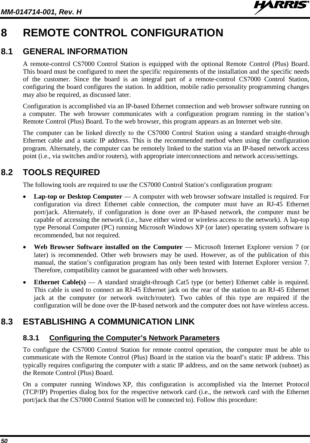 MM-014714-001, Rev. H   50 8  REMOTE CONTROL CONFIGURATION 8.1 GENERAL INFORMATION A remote-control CS7000 Control Station is equipped with the optional Remote Control (Plus) Board.  This board must be configured to meet the specific requirements of the installation and the specific needs of the customer.  Since the board is an integral part of a remote-control  CS7000 Control Station, configuring the board configures the station. In addition, mobile radio personality programming changes may also be required, as discussed later. Configuration is accomplished via an IP-based Ethernet connection and web browser software running on a computer. The web browser communicates with a  configuration program running in the station’s Remote Control (Plus) Board. To the web browser, this program appears as an Internet web site. The computer can be linked directly to the CS7000 Control Station  using a  standard  straight-through Ethernet cable and a static IP address. This is the recommended method when using the configuration program. Alternately, the computer can be remotely linked to the station via an IP-based network access point (i.e., via switches and/or routers), with appropriate interconnections and network access/settings. 8.2 TOOLS REQUIRED The following tools are required to use the CS7000 Control Station’s configuration program: • Lap-top or Desktop Computer — A computer with web browser software installed is required. For configuration via direct Ethernet cable connection, the computer must have an RJ-45  Ethernet port/jack. Alternately, if configuration is done over an IP-based network, the computer must  be capable of accessing the network (i.e., have either wired or wireless access to the network). A lap-top type Personal Computer (PC) running Microsoft Windows XP (or later) operating system software is recommended, but not required. • Web Browser Software installed on the Computer — Microsoft Internet Explorer version 7 (or later) is recommended. Other web browsers may be used. However,  as of the publication of this manual, the station’s configuration program has only been tested with Internet Explorer version 7.  Therefore, compatibility cannot be guaranteed with other web browsers. • Ethernet Cable(s) — A standard straight-through Cat5 type (or better) Ethernet cable is required. This cable is used to connect an RJ-45 Ethernet jack on the rear of the station to an RJ-45 Ethernet jack at  the computer (or network switch/router).  Two cables of this type are required if the configuration will be done over the IP-based network and the computer does not have wireless access. 8.3  ESTABLISHING A COMMUNICATION LINK 8.3.1  Configuring the Computer’s Network Parameters To configure the CS7000 Control Station for remote control operation, the computer must be able to communicate with the Remote Control (Plus) Board in the station via the board’s static IP address. This typically requires configuring the computer with a static IP address, and on the same network (subnet) as the Remote Control (Plus) Board. On a computer running Windows XP, this configuration  is accomplished  via  the Internet Protocol (TCP/IP) Properties dialog box for the respective network card (i.e., the network card with the Ethernet port/jack that the CS7000 Control Station will be connected to). Follow this procedure: 