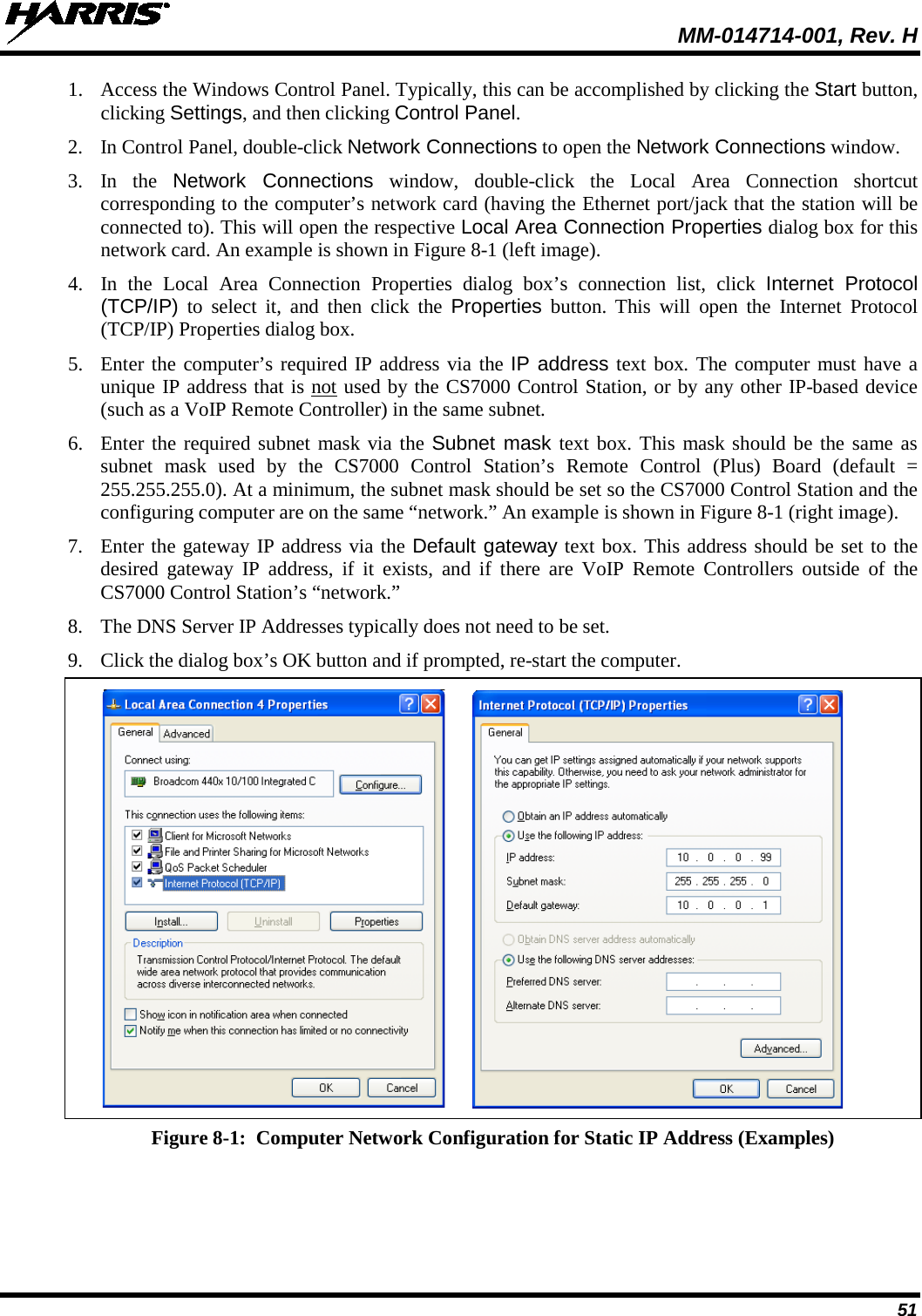  MM-014714-001, Rev. H 51 1. Access the Windows Control Panel. Typically, this can be accomplished by clicking the Start button, clicking Settings, and then clicking Control Panel. 2. In Control Panel, double-click Network Connections to open the Network Connections window. 3. In the Network Connections window, double-click the Local Area Connection shortcut corresponding to the computer’s network card (having the Ethernet port/jack that the station will be connected to). This will open the respective Local Area Connection Properties dialog box for this network card. An example is shown in Figure 8-1 (left image). 4. In the  Local Area Connection Properties dialog box’s connection list, click Internet Protocol (TCP/IP) to select it, and then click the Properties button. This will open the Internet Protocol (TCP/IP) Properties dialog box.  5. Enter the computer’s required IP address via the IP address text box. The computer must have a unique IP address that is not used by the CS7000 Control Station, or by any other IP-based device (such as a VoIP Remote Controller) in the same subnet. 6. Enter the required subnet mask via the Subnet mask text box. This mask should be the same as subnet mask used by the CS7000 Control Station’s  Remote Control (Plus) Board (default = 255.255.255.0). At a minimum, the subnet mask should be set so the CS7000 Control Station and the configuring computer are on the same “network.” An example is shown in Figure 8-1 (right image). 7. Enter the gateway IP address via the Default gateway text box. This address should be set to the desired gateway IP address,  if it exists, and if there are VoIP Remote Controllers outside of the CS7000 Control Station’s “network.” 8. The DNS Server IP Addresses typically does not need to be set. 9. Click the dialog box’s OK button and if prompted, re-start the computer.      Figure 8-1:  Computer Network Configuration for Static IP Address (Examples) 