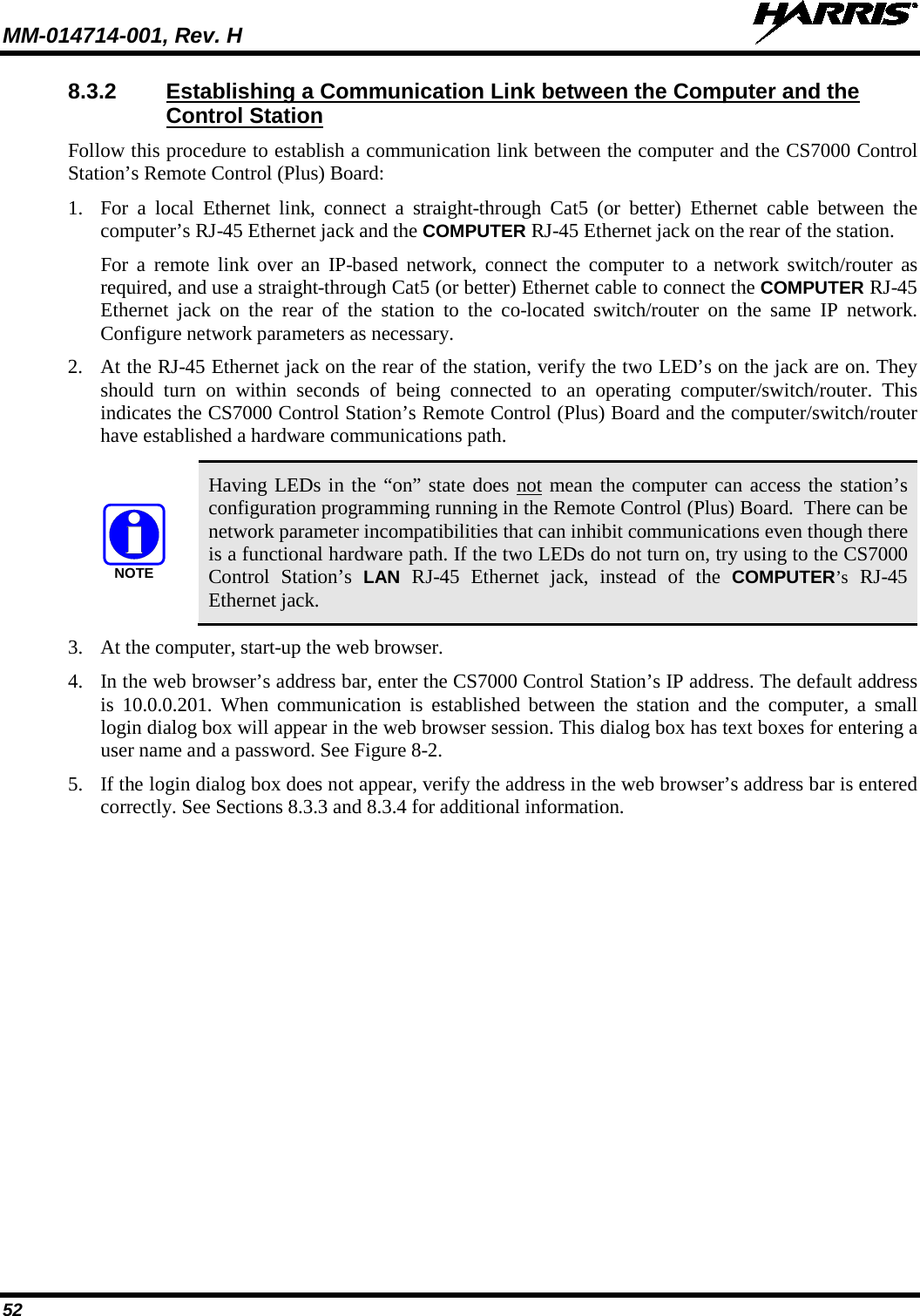 MM-014714-001, Rev. H   52 8.3.2 Establishing a Communication Link between the Computer and the Control Station Follow this procedure to establish a communication link between the computer and the CS7000 Control Station’s Remote Control (Plus) Board: 1. For a local Ethernet link, connect a straight-through Cat5 (or better) Ethernet cable between the computer’s RJ-45 Ethernet jack and the COMPUTER RJ-45 Ethernet jack on the rear of the station. For a remote link over an IP-based network, connect the computer to a network switch/router as required, and use a straight-through Cat5 (or better) Ethernet cable to connect the COMPUTER RJ-45 Ethernet jack on the rear of the station to the  co-located  switch/router on the same IP network. Configure network parameters as necessary. 2. At the RJ-45 Ethernet jack on the rear of the station, verify the two LED’s on the jack are on. They should turn on within seconds of being connected to an operating computer/switch/router. This indicates the CS7000 Control Station’s Remote Control (Plus) Board and the computer/switch/router have established a hardware communications path.   Having LEDs in the “on” state does not mean the computer can access the station’s configuration programming running in the Remote Control (Plus) Board.  There can be network parameter incompatibilities that can inhibit communications even though there is a functional hardware path. If the two LEDs do not turn on, try using to the CS7000 Control Station’s  LAN RJ-45 Ethernet jack, instead of the COMPUTER’s RJ-45 Ethernet jack. 3. At the computer, start-up the web browser. 4. In the web browser’s address bar, enter the CS7000 Control Station’s IP address. The default address is 10.0.0.201. When communication is established between the station and the computer, a small login dialog box will appear in the web browser session. This dialog box has text boxes for entering a user name and a password. See Figure 8-2. 5. If the login dialog box does not appear, verify the address in the web browser’s address bar is entered correctly. See Sections 8.3.3 and 8.3.4 for additional information.  NOTE