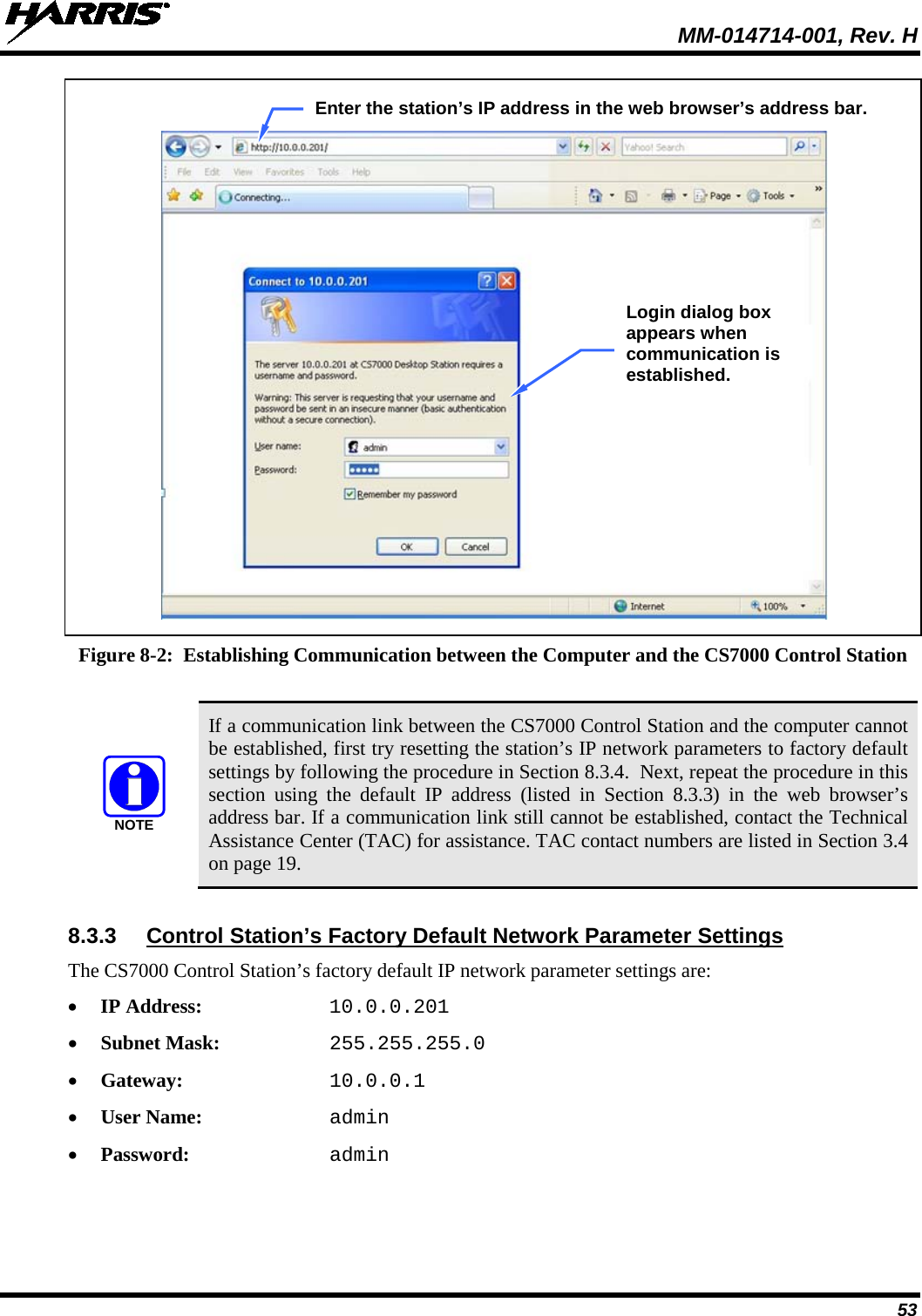  MM-014714-001, Rev. H 53    Figure 8-2:  Establishing Communication between the Computer and the CS7000 Control Station   If a communication link between the CS7000 Control Station and the computer cannot be established, first try resetting the station’s IP network parameters to factory default settings by following the procedure in Section 8.3.4.  Next, repeat the procedure in this section using the default IP address  (listed in Section 8.3.3)  in the web browser’s address bar. If a communication link still cannot be established, contact the Technical Assistance Center (TAC) for assistance. TAC contact numbers are listed in Section 3.4 on page 19.  8.3.3 Control Station’s Factory Default Network Parameter Settings The CS7000 Control Station’s factory default IP network parameter settings are: • IP Address: 10.0.0.201 • Subnet Mask: 255.255.255.0 • Gateway: 10.0.0.1 • User Name: admin • Password: admin NOTEEnter the station’s IP address in the web browser’s address bar. Login dialog box appears when communication is established. 