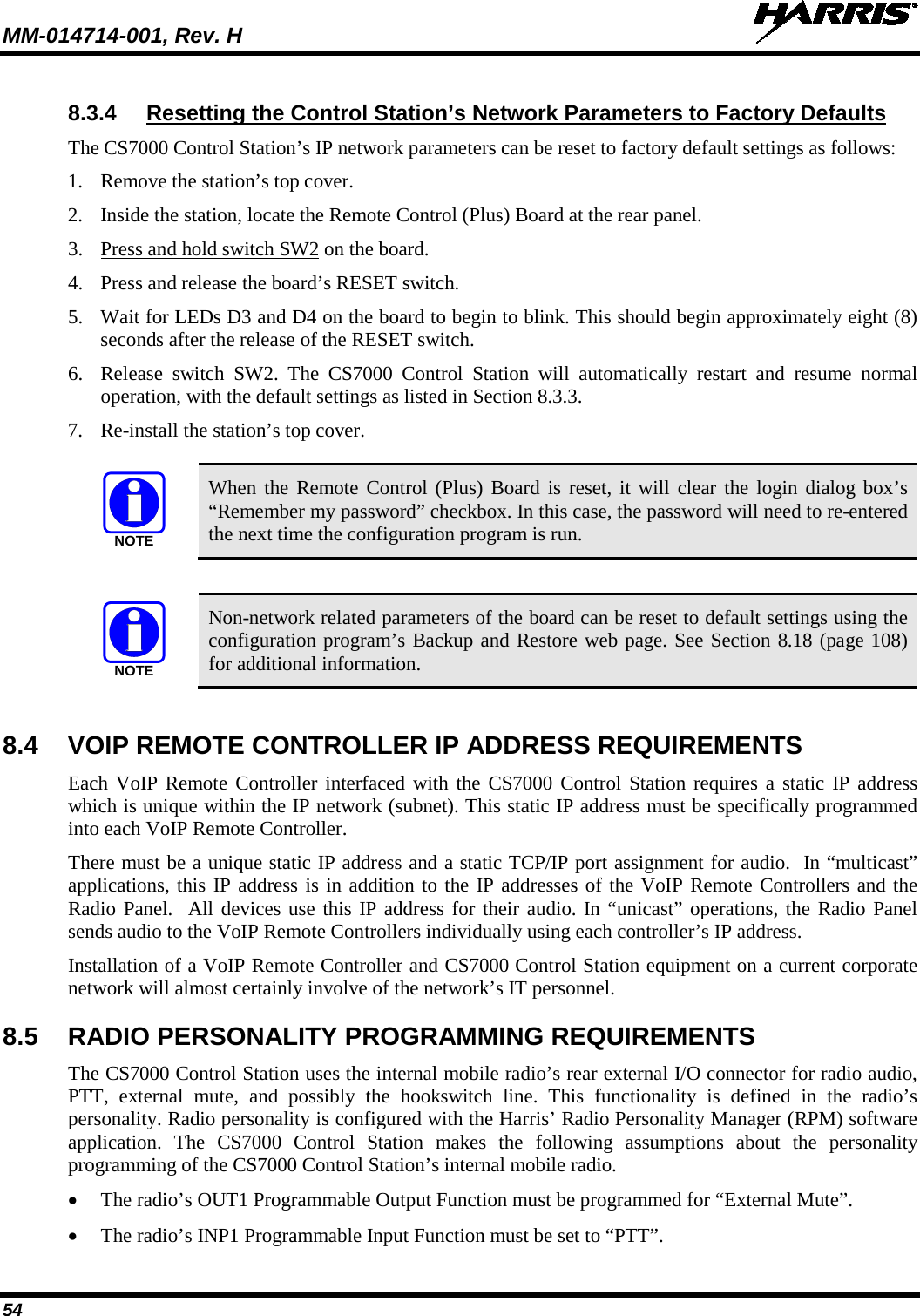 MM-014714-001, Rev. H   54 8.3.4 Resetting the Control Station’s Network Parameters to Factory Defaults The CS7000 Control Station’s IP network parameters can be reset to factory default settings as follows: 1. Remove the station’s top cover. 2. Inside the station, locate the Remote Control (Plus) Board at the rear panel. 3. Press and hold switch SW2 on the board. 4. Press and release the board’s RESET switch. 5. Wait for LEDs D3 and D4 on the board to begin to blink. This should begin approximately eight (8) seconds after the release of the RESET switch. 6. Release switch SW2. The CS7000 Control Station will automatically restart  and resume normal operation, with the default settings as listed in Section 8.3.3. 7. Re-install the station’s top cover.   When the Remote Control (Plus) Board is reset, it will clear the login dialog box’s “Remember my password” checkbox. In this case, the password will need to re-entered the next time the configuration program is run.    Non-network related parameters of the board can be reset to default settings using the configuration program’s Backup and Restore web page. See Section 8.18 (page 108) for additional information.  8.4 VOIP REMOTE CONTROLLER IP ADDRESS REQUIREMENTS Each VoIP Remote Controller interfaced with the CS7000 Control Station requires a static IP address which is unique within the IP network (subnet). This static IP address must be specifically programmed into each VoIP Remote Controller. There must be a unique static IP address and a static TCP/IP port assignment for audio.  In “multicast” applications, this IP address is in addition to the IP addresses of the VoIP Remote Controllers and the Radio Panel.  All devices use this IP address for their audio. In “unicast” operations, the Radio Panel sends audio to the VoIP Remote Controllers individually using each controller’s IP address. Installation of a VoIP Remote Controller and CS7000 Control Station equipment on a current corporate network will almost certainly involve of the network’s IT personnel. 8.5 RADIO PERSONALITY PROGRAMMING REQUIREMENTS The CS7000 Control Station uses the internal mobile radio’s rear external I/O connector for radio audio, PTT,  external  mute, and possibly the hookswitch line. This functionality is defined in the radio’s personality. Radio personality is configured with the Harris’ Radio Personality Manager (RPM) software application.  The CS7000 Control Station makes the following assumptions about the personality programming of the CS7000 Control Station’s internal mobile radio. • The radio’s OUT1 Programmable Output Function must be programmed for “External Mute”. • The radio’s INP1 Programmable Input Function must be set to “PTT”. NOTENOTE