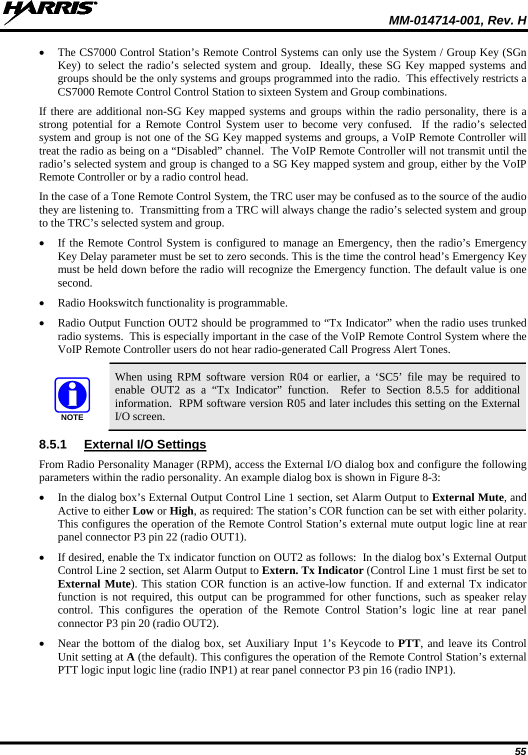  MM-014714-001, Rev. H 55 • The CS7000 Control Station’s Remote Control Systems can only use the System / Group Key (SGn Key) to select the radio’s selected system and group.  Ideally, these SG Key mapped systems and groups should be the only systems and groups programmed into the radio.  This effectively restricts a CS7000 Remote Control Control Station to sixteen System and Group combinations. If there are additional non-SG Key mapped systems and groups within the radio personality, there is a strong potential for a Remote Control System user to become very confused.  If the radio’s selected system and group is not one of the SG Key mapped systems and groups, a VoIP Remote Controller will treat the radio as being on a “Disabled” channel.  The VoIP Remote Controller will not transmit until the radio’s selected system and group is changed to a SG Key mapped system and group, either by the VoIP Remote Controller or by a radio control head. In the case of a Tone Remote Control System, the TRC user may be confused as to the source of the audio they are listening to.  Transmitting from a TRC will always change the radio’s selected system and group to the TRC’s selected system and group. • If the Remote Control System is configured to manage an Emergency, then the radio’s Emergency Key Delay parameter must be set to zero seconds. This is the time the control head’s Emergency Key must be held down before the radio will recognize the Emergency function. The default value is one second. • Radio Hookswitch functionality is programmable. • Radio Output Function OUT2 should be programmed to “Tx Indicator” when the radio uses trunked radio systems.  This is especially important in the case of the VoIP Remote Control System where the VoIP Remote Controller users do not hear radio-generated Call Progress Alert Tones.  When using RPM software version R04 or earlier, a ‘SC5’ file may be required to enable OUT2 as a “Tx Indicator” function.  Refer to Section  8.5.5  for additional information.  RPM software version R05 and later includes this setting on the External I/O screen. 8.5.1 External I/O Settings From Radio Personality Manager (RPM), access the External I/O dialog box and configure the following parameters within the radio personality. An example dialog box is shown in Figure 8-3: • In the dialog box’s External Output Control Line 1 section, set Alarm Output to External Mute, and Active to either Low or High, as required: The station’s COR function can be set with either polarity. This configures the operation of the Remote Control Station’s external mute output logic line at rear panel connector P3 pin 22 (radio OUT1). • If desired, enable the Tx indicator function on OUT2 as follows:  In the dialog box’s External Output Control Line 2 section, set Alarm Output to Extern. Tx Indicator (Control Line 1 must first be set to External Mute). This station COR function is an active-low function. If and external Tx indicator function is not required, this output can be programmed for other functions, such as speaker relay control.  This configures the operation of the Remote Control Station’s logic line at rear panel connector P3 pin 20 (radio OUT2). • Near the bottom of the dialog box, set Auxiliary Input 1’s Keycode to PTT, and leave its Control Unit setting at A (the default). This configures the operation of the Remote Control Station’s external PTT logic input logic line (radio INP1) at rear panel connector P3 pin 16 (radio INP1). NOTE