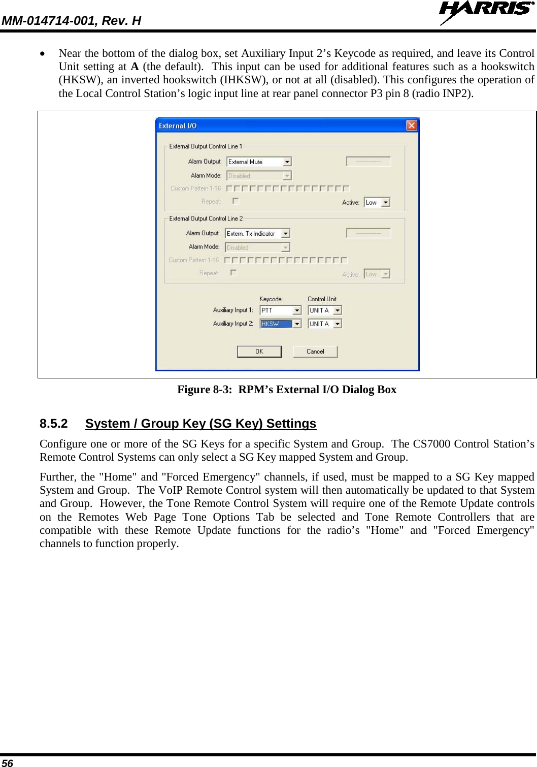 MM-014714-001, Rev. H   56 • Near the bottom of the dialog box, set Auxiliary Input 2’s Keycode as required, and leave its Control Unit setting at A (the default).  This input can be used for additional features such as a hookswitch (HKSW), an inverted hookswitch (IHKSW), or not at all (disabled). This configures the operation of the Local Control Station’s logic input line at rear panel connector P3 pin 8 (radio INP2).   Figure 8-3:  RPM’s External I/O Dialog Box  8.5.2 System / Group Key (SG Key) Settings Configure one or more of the SG Keys for a specific System and Group.  The CS7000 Control Station’s Remote Control Systems can only select a SG Key mapped System and Group. Further, the &quot;Home&quot; and &quot;Forced Emergency&quot; channels, if used, must be mapped to a SG Key mapped System and Group.  The VoIP Remote Control system will then automatically be updated to that System and Group.  However, the Tone Remote Control System will require one of the Remote Update controls on the Remotes Web Page Tone Options Tab be selected and Tone Remote Controllers that are compatible with these Remote Update functions for the radio’s &quot;Home&quot; and &quot;Forced Emergency&quot; channels to function properly.  