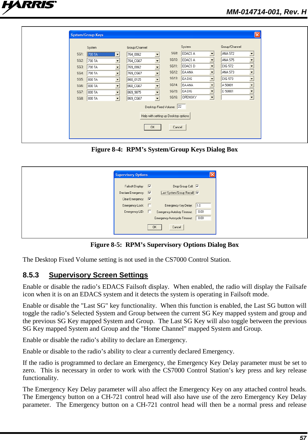  MM-014714-001, Rev. H 57  Figure 8-4:  RPM’s System/Group Keys Dialog Box   Figure 8-5:  RPM’s Supervisory Options Dialog Box The Desktop Fixed Volume setting is not used in the CS7000 Control Station. 8.5.3 Supervisory Screen Settings Enable or disable the radio’s EDACS Failsoft display.  When enabled, the radio will display the Failsafe icon when it is on an EDACS system and it detects the system is operating in Failsoft mode. Enable or disable the &quot;Last SG&quot; key functionality.  When this function is enabled, the Last SG button will toggle the radio’s Selected System and Group between the current SG Key mapped system and group and the previous SG Key mapped System and Group.  The Last SG Key will also toggle between the previous SG Key mapped System and Group and the &quot;Home Channel&quot; mapped System and Group. Enable or disable the radio’s ability to declare an Emergency. Enable or disable to the radio’s ability to clear a currently declared Emergency. If the radio is programmed to declare an Emergency, the Emergency Key Delay parameter must be set to zero.  This is necessary in order to work with the CS7000 Control Station’s key press and key release functionality.   The Emergency Key Delay parameter will also affect the Emergency Key on any attached control heads.  The Emergency button on a CH-721 control head will also have use of the zero Emergency Key Delay parameter.  The Emergency button on a CH-721 control head will then be a normal press and release 