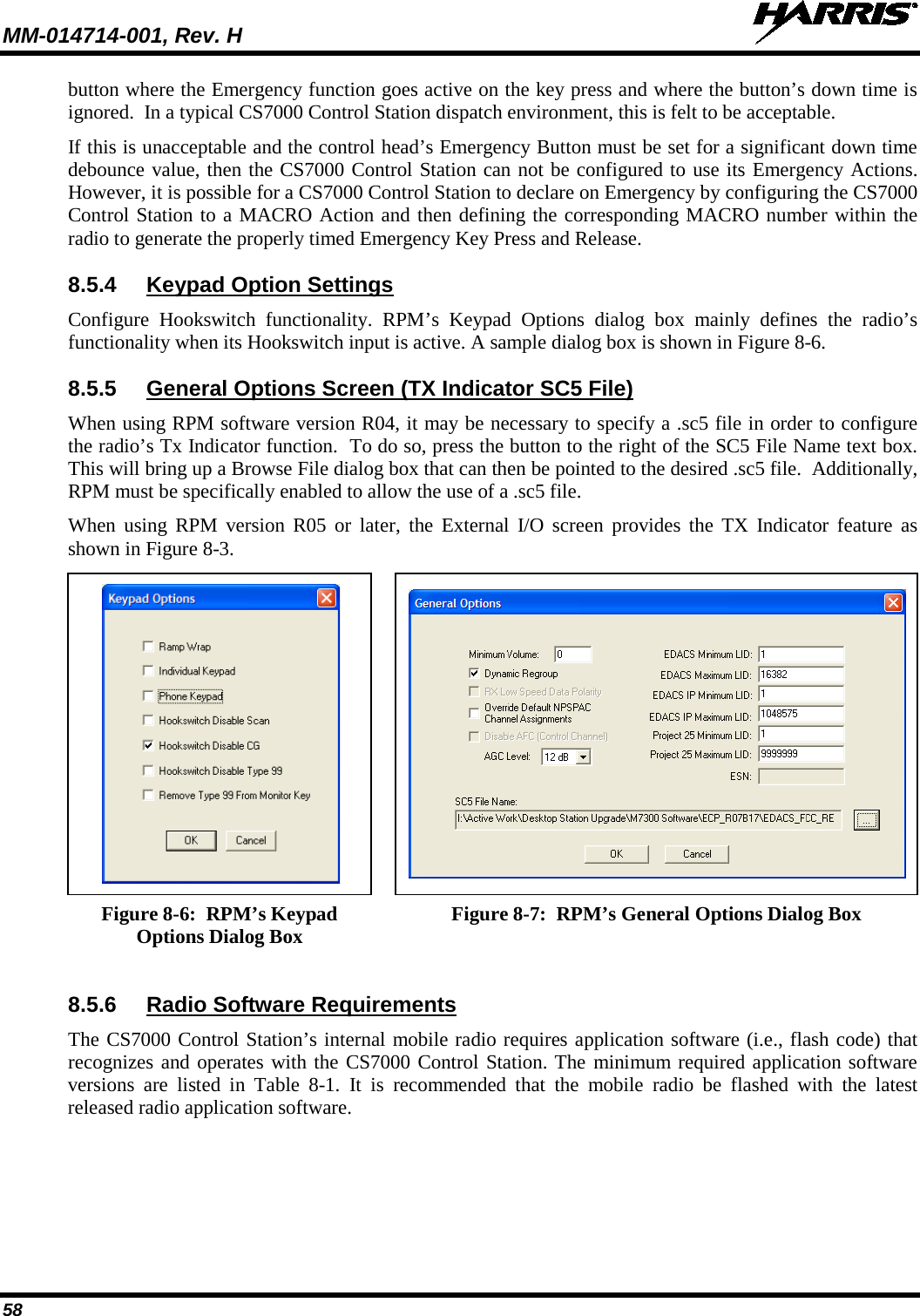 MM-014714-001, Rev. H   58 button where the Emergency function goes active on the key press and where the button’s down time is ignored.  In a typical CS7000 Control Station dispatch environment, this is felt to be acceptable. If this is unacceptable and the control head’s Emergency Button must be set for a significant down time debounce value, then the CS7000 Control Station can not be configured to use its Emergency Actions.  However, it is possible for a CS7000 Control Station to declare on Emergency by configuring the CS7000 Control Station to a MACRO Action and then defining the corresponding MACRO number within the radio to generate the properly timed Emergency Key Press and Release. 8.5.4 Keypad Option Settings Configure Hookswitch functionality.  RPM’s  Keypad Options dialog box mainly defines the radio’s functionality when its Hookswitch input is active. A sample dialog box is shown in Figure 8-6. 8.5.5 General Options Screen (TX Indicator SC5 File) When using RPM software version R04, it may be necessary to specify a .sc5 file in order to configure the radio’s Tx Indicator function.  To do so, press the button to the right of the SC5 File Name text box.  This will bring up a Browse File dialog box that can then be pointed to the desired .sc5 file.  Additionally, RPM must be specifically enabled to allow the use of a .sc5 file. When  using RPM version R05 or later, the External I/O screen provides the TX Indicator feature as shown in Figure 8-3.      Figure 8-6:  RPM’s Keypad Options Dialog Box  Figure 8-7:  RPM’s General Options Dialog Box 8.5.6  Radio Software Requirements The CS7000 Control Station’s internal mobile radio requires application software (i.e., flash code) that recognizes and operates with the CS7000 Control Station. The minimum required application software versions  are listed in Table  8-1. It is recommended that the mobile radio be flashed with the latest released radio application software. 