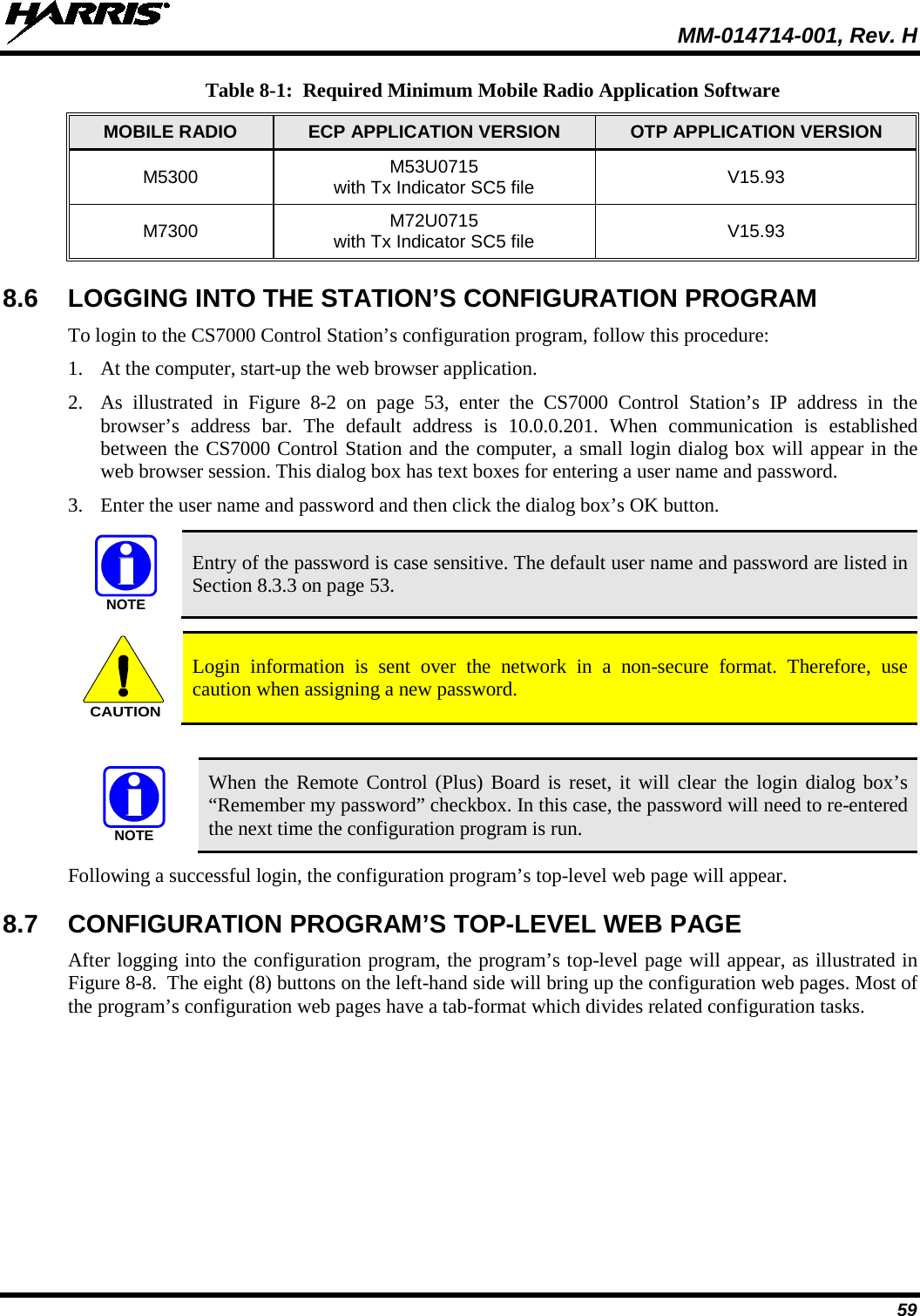  MM-014714-001, Rev. H 59 Table 8-1:  Required Minimum Mobile Radio Application Software MOBILE RADIO ECP APPLICATION VERSION OTP APPLICATION VERSION M5300 M53U0715 with Tx Indicator SC5 file V15.93 M7300 M72U0715  with Tx Indicator SC5 file V15.93 8.6 LOGGING INTO THE STATION’S CONFIGURATION PROGRAM To login to the CS7000 Control Station’s configuration program, follow this procedure: 1. At the computer, start-up the web browser application. 2. As illustrated in Figure  8-2  on page  53, enter the CS7000 Control Station’s IP address in the browser’s address bar. The default address is 10.0.0.201. When communication is established between the CS7000 Control Station and the computer, a small login dialog box will appear in the web browser session. This dialog box has text boxes for entering a user name and password. 3. Enter the user name and password and then click the dialog box’s OK button.   Entry of the password is case sensitive. The default user name and password are listed in Section 8.3.3 on page 53.   Login information is sent over the network in a non-secure format. Therefore, use caution when assigning a new password.   When the Remote Control (Plus) Board is reset, it will clear the login dialog box’s “Remember my password” checkbox. In this case, the password will need to re-entered the next time the configuration program is run. Following a successful login, the configuration program’s top-level web page will appear. 8.7 CONFIGURATION PROGRAM’S TOP-LEVEL WEB PAGE After logging into the configuration program, the program’s top-level page will appear, as illustrated in Figure 8-8.  The eight (8) buttons on the left-hand side will bring up the configuration web pages. Most of the program’s configuration web pages have a tab-format which divides related configuration tasks.  NOTECAUTIONNOTE