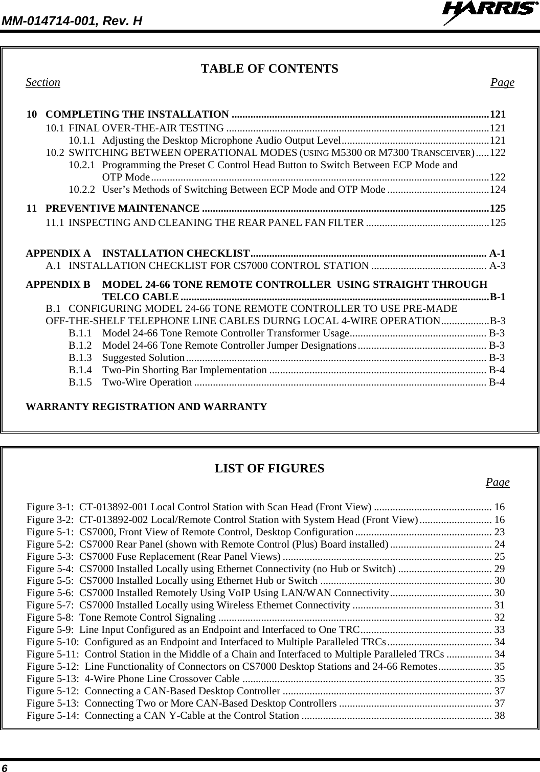 MM-014714-001, Rev. H   6 TABLE OF CONTENTS Section  Page 10 COMPLETING THE INSTALLATION ................................................................................................ 121 10.1 FINAL OVER-THE-AIR TESTING .................................................................................................. 121 10.1.1 Adjusting the Desktop Microphone Audio Output Level ....................................................... 121 10.2 SWITCHING BETWEEN OPERATIONAL MODES (USING M5300 OR M7300 TRANSCEIVER) ..... 122 10.2.1 Programming the Preset C Control Head Button to Switch Between ECP Mode and OTP Mode .............................................................................................................................. 122 10.2.2 User’s Methods of Switching Between ECP Mode and OTP Mode ...................................... 124 11 PREVENTIVE MAINTENANCE ........................................................................................................... 125 11.1 INSPECTING AND CLEANING THE REAR PANEL FAN FILTER .............................................. 125  APPENDIX A INSTALLATION CHECKLIST ........................................................................................ A-1 A.1 INSTALLATION CHECKLIST FOR CS7000 CONTROL STATION ........................................... A-3 APPENDIX B MODEL 24-66 TONE REMOTE CONTROLLER  USING STRAIGHT THROUGH TELCO CABLE ................................................................................................................... B-1 B.1 CONFIGURING MODEL 24-66 TONE REMOTE CONTROLLER TO USE PRE-MADE OFF-THE-SHELF TELEPHONE LINE CABLES DURNG LOCAL 4-WIRE OPERATION .................. B-3 B.1.1 Model 24-66 Tone Remote Controller Transformer Usage ................................................... B-3 B.1.2 Model 24-66 Tone Remote Controller Jumper Designations ................................................ B-3 B.1.3 Suggested Solution ................................................................................................................ B-3 B.1.4 Two-Pin Shorting Bar Implementation ................................................................................. B-4 B.1.5 Two-Wire Operation ............................................................................................................. B-4  WARRANTY REGISTRATION AND WARRANTY   LIST OF FIGURES  Page Figure 3-1:  CT-013892-001 Local Control Station with Scan Head (Front View)   ............................................ 16Figure 3-2:  CT-013892-002 Local/Remote Control Station with System Head (Front View)   ........................... 16Figure 5-1:  CS7000, Front View of Remote Control, Desktop Configuration   ................................................... 23Figure 5-2:  CS7000 Rear Panel (shown with Remote Control (Plus) Board installed)   ...................................... 24Figure 5-3:  CS7000 Fuse Replacement (Rear Panel Views)   .............................................................................. 25Figure 5-4:  CS7000 Installed Locally using Ethernet Connectivity (no Hub or Switch)   ................................... 29Figure 5-5:  CS7000 Installed Locally using Ethernet Hub or Switch   ................................................................ 30Figure 5-6:  CS7000 Installed Remotely Using VoIP Using LAN/WAN Connectivity   ...................................... 30Figure 5-7:  CS7000 Installed Locally using Wireless Ethernet Connectivity   .................................................... 31Figure 5-8:  Tone Remote Control Signaling   ...................................................................................................... 32Figure 5-9:  Line Input Configured as an Endpoint and Interfaced to One TRC   ................................................. 33Figure 5-10:  Configured as an Endpoint and Interfaced to Multiple Paralleled TRCs   ....................................... 34Figure 5-11:  Control Station in the Middle of a Chain and Interfaced to Multiple Paralleled TRCs   ................. 34Figure 5-12:  Line Functionality of Connectors on CS7000 Desktop Stations and 24-66 Remotes   .................... 35Figure 5-13:  4-Wire Phone Line Crossover Cable   ............................................................................................. 35Figure 5-12:  Connecting a CAN-Based Desktop Controller   .............................................................................. 37Figure 5-13:  Connecting Two or More CAN-Based Desktop Controllers   ......................................................... 37Figure 5-14:  Connecting a CAN Y-Cable at the Control Station   ....................................................................... 38