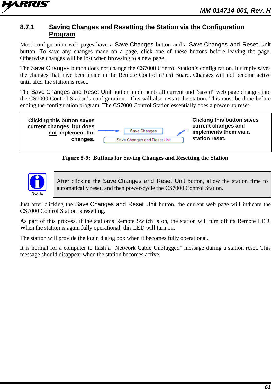  MM-014714-001, Rev. H 61 8.7.1 Saving Changes and Resetting the Station via the Configuration Program Most configuration web pages have a Save Changes button and a Save Changes and Reset Unit button. To save any changes made on a page, click one of these buttons before leaving the page. Otherwise changes will be lost when browsing to a new page. The Save Changes button does not change the CS7000 Control Station’s configuration. It simply saves the changes that have been made in the Remote Control (Plus) Board. Changes will not become active until after the station is reset. The Save Changes and Reset Unit button implements all current and “saved” web page changes into the CS7000 Control Station’s configuration.  This will also restart the station. This must be done before ending the configuration program. The CS7000 Control Station essentially does a power-up reset.   Figure 8-9:  Buttons for Saving Changes and Resetting the Station   After clicking the Save Changes and Reset Unit button, allow the station time to automatically reset, and then power-cycle the CS7000 Control Station. Just after clicking the Save Changes and Reset Unit button, the current web page will indicate the CS7000 Control Station is resetting. As part of this process, if the station’s Remote Switch is on, the station will turn off its Remote LED.  When the station is again fully operational, this LED will turn on. The station will provide the login dialog box when it becomes fully operational. It is normal for a computer to flash a “Network Cable Unplugged” message during a station reset. This message should disappear when the station becomes active. NOTEClicking this button saves current changes, but does not implement the changes. Clicking this button saves current changes and implements them via a station reset. 