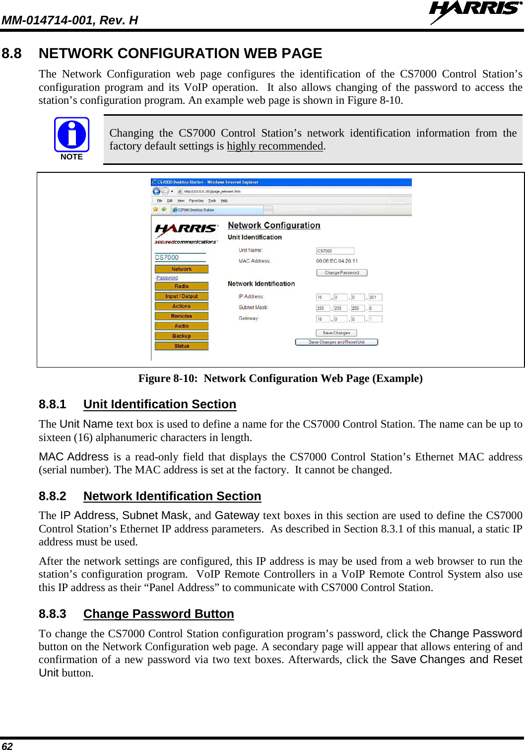 MM-014714-001, Rev. H   62 8.8 NETWORK CONFIGURATION WEB PAGE The Network Configuration web  page  configures the identification of the CS7000 Control Station’s configuration program and its VoIP operation.  It also allows changing of the password to access the station’s configuration program. An example web page is shown in Figure 8-10.   Changing  the CS7000 Control Station’s network identification information from  the factory default settings is highly recommended.   Figure 8-10:  Network Configuration Web Page (Example) 8.8.1 Unit Identification Section The Unit Name text box is used to define a name for the CS7000 Control Station. The name can be up to sixteen (16) alphanumeric characters in length. MAC Address is a read-only field that displays the CS7000 Control Station’s Ethernet MAC address (serial number). The MAC address is set at the factory.  It cannot be changed. 8.8.2 Network Identification Section The IP Address, Subnet Mask, and Gateway text boxes in this section are used to define the CS7000 Control Station’s Ethernet IP address parameters.  As described in Section 8.3.1 of this manual, a static IP address must be used. After the network settings are configured, this IP address is may be used from a web browser to run the station’s configuration program.  VoIP Remote Controllers in a VoIP Remote Control System also use this IP address as their “Panel Address” to communicate with CS7000 Control Station. 8.8.3 Change Password Button To change the CS7000 Control Station configuration program’s password, click the Change Password button on the Network Configuration web page. A secondary page will appear that allows entering of and confirmation of a new password via two text boxes. Afterwards, click the Save Changes and Reset Unit button. NOTE