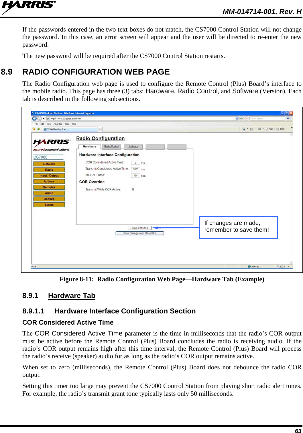  MM-014714-001, Rev. H 63 If the passwords entered in the two text boxes do not match, the CS7000 Control Station will not change the password. In this case, an error screen will appear and the user will be directed to re-enter the new password. The new password will be required after the CS7000 Control Station restarts. 8.9 RADIO CONFIGURATION WEB PAGE The Radio Configuration web page is used to configure the Remote Control (Plus) Board’s interface to the mobile radio. This page has three (3) tabs: Hardware, Radio Control, and Software (Version). Each tab is described in the following subsections.   Figure 8-11:  Radio Configuration Web Page—Hardware Tab (Example)  8.9.1 Hardware Tab 8.9.1.1 Hardware Interface Configuration Section COR Considered Active Time The COR Considered Active Time parameter is the time in milliseconds that the radio’s COR output must be active before the Remote Control (Plus) Board concludes the radio is receiving audio. If the radio’s COR output remains high after this time interval, the Remote Control (Plus) Board will process the radio’s receive (speaker) audio for as long as the radio’s COR output remains active. When set to zero  (milliseconds), the Remote Control (Plus) Board does not debounce the radio COR output. Setting this timer too large may prevent the CS7000 Control Station from playing short radio alert tones. For example, the radio’s transmit grant tone typically lasts only 50 milliseconds. If changes are made, remember to save them! 