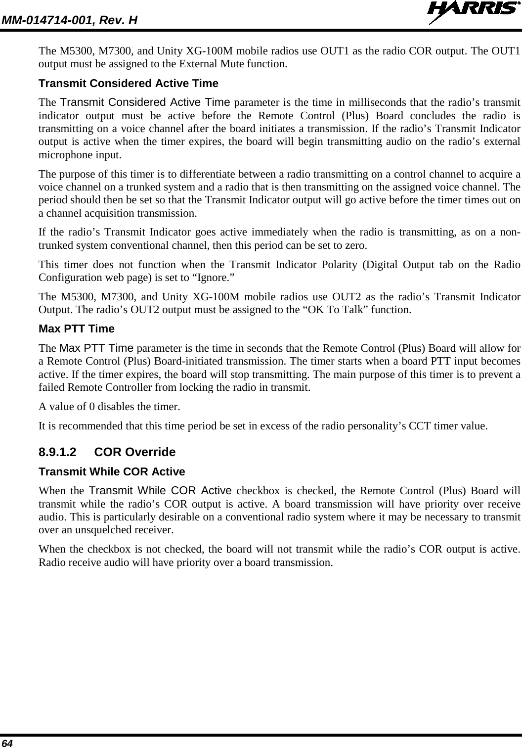 MM-014714-001, Rev. H   64 The M5300, M7300, and Unity XG-100M mobile radios use OUT1 as the radio COR output. The OUT1 output must be assigned to the External Mute function. Transmit Considered Active Time The Transmit Considered Active Time parameter is the time in milliseconds that the radio’s transmit indicator output must be active before the Remote Control (Plus) Board concludes the radio is transmitting on a voice channel after the board initiates a transmission. If the radio’s Transmit Indicator output is active when the timer expires, the board will begin transmitting audio on the radio’s external microphone input. The purpose of this timer is to differentiate between a radio transmitting on a control channel to acquire a voice channel on a trunked system and a radio that is then transmitting on the assigned voice channel. The period should then be set so that the Transmit Indicator output will go active before the timer times out on a channel acquisition transmission. If the radio’s Transmit Indicator goes active immediately when the radio is transmitting, as on a non-trunked system conventional channel, then this period can be set to zero. This timer does not function when the Transmit Indicator Polarity (Digital Output tab on the Radio Configuration web page) is set to “Ignore.” The M5300, M7300, and Unity XG-100M mobile radios use OUT2 as the radio’s Transmit Indicator Output. The radio’s OUT2 output must be assigned to the “OK To Talk” function. Max PTT Time The Max PTT Time parameter is the time in seconds that the Remote Control (Plus) Board will allow for a Remote Control (Plus) Board-initiated transmission. The timer starts when a board PTT input becomes active. If the timer expires, the board will stop transmitting. The main purpose of this timer is to prevent a failed Remote Controller from locking the radio in transmit. A value of 0 disables the timer. It is recommended that this time period be set in excess of the radio personality’s CCT timer value. 8.9.1.2 COR Override Transmit While COR Active When the Transmit While COR Active checkbox is checked, the Remote Control (Plus) Board will transmit while the radio’s COR output is active. A board transmission will have priority over receive audio. This is particularly desirable on a conventional radio system where it may be necessary to transmit over an unsquelched receiver. When the checkbox is not checked, the board will not transmit while the radio’s COR output is active. Radio receive audio will have priority over a board transmission. 