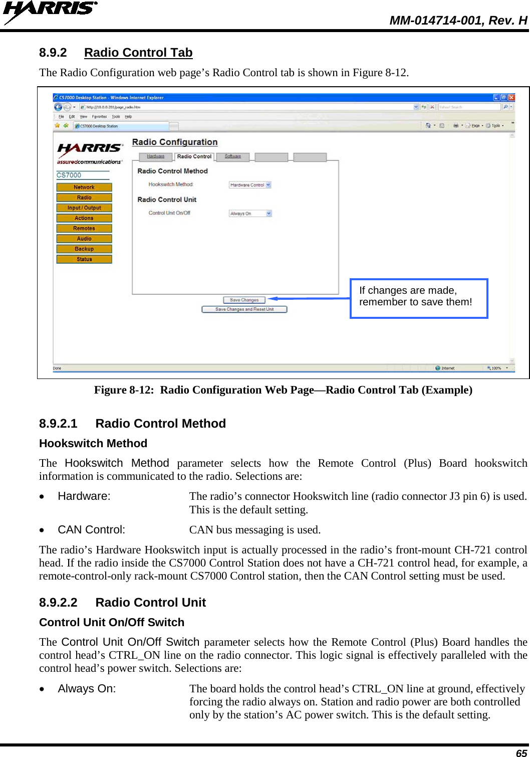  MM-014714-001, Rev. H 65 8.9.2  Radio Control Tab The Radio Configuration web page’s Radio Control tab is shown in Figure 8-12.   Figure 8-12:  Radio Configuration Web Page—Radio Control Tab (Example)  8.9.2.1  Radio Control Method Hookswitch Method The  Hookswitch Method parameter  selects  how  the  Remote Control (Plus) Board hookswitch information is communicated to the radio. Selections are: • Hardware:  The radio’s connector Hookswitch line (radio connector J3 pin 6) is used. This is the default setting. • CAN Control:  CAN bus messaging is used. The radio’s Hardware Hookswitch input is actually processed in the radio’s front-mount CH-721 control head. If the radio inside the CS7000 Control Station does not have a CH-721 control head, for example, a remote-control-only rack-mount CS7000 Control station, then the CAN Control setting must be used. 8.9.2.2  Radio Control Unit Control Unit On/Off Switch The Control Unit On/Off Switch parameter selects how the Remote Control (Plus) Board handles the control head’s CTRL_ON line on the radio connector. This logic signal is effectively paralleled with the control head’s power switch. Selections are: • Always On: The board holds the control head’s CTRL_ON line at ground, effectively forcing the radio always on. Station and radio power are both controlled only by the station’s AC power switch. This is the default setting. If changes are made, remember to save them! 