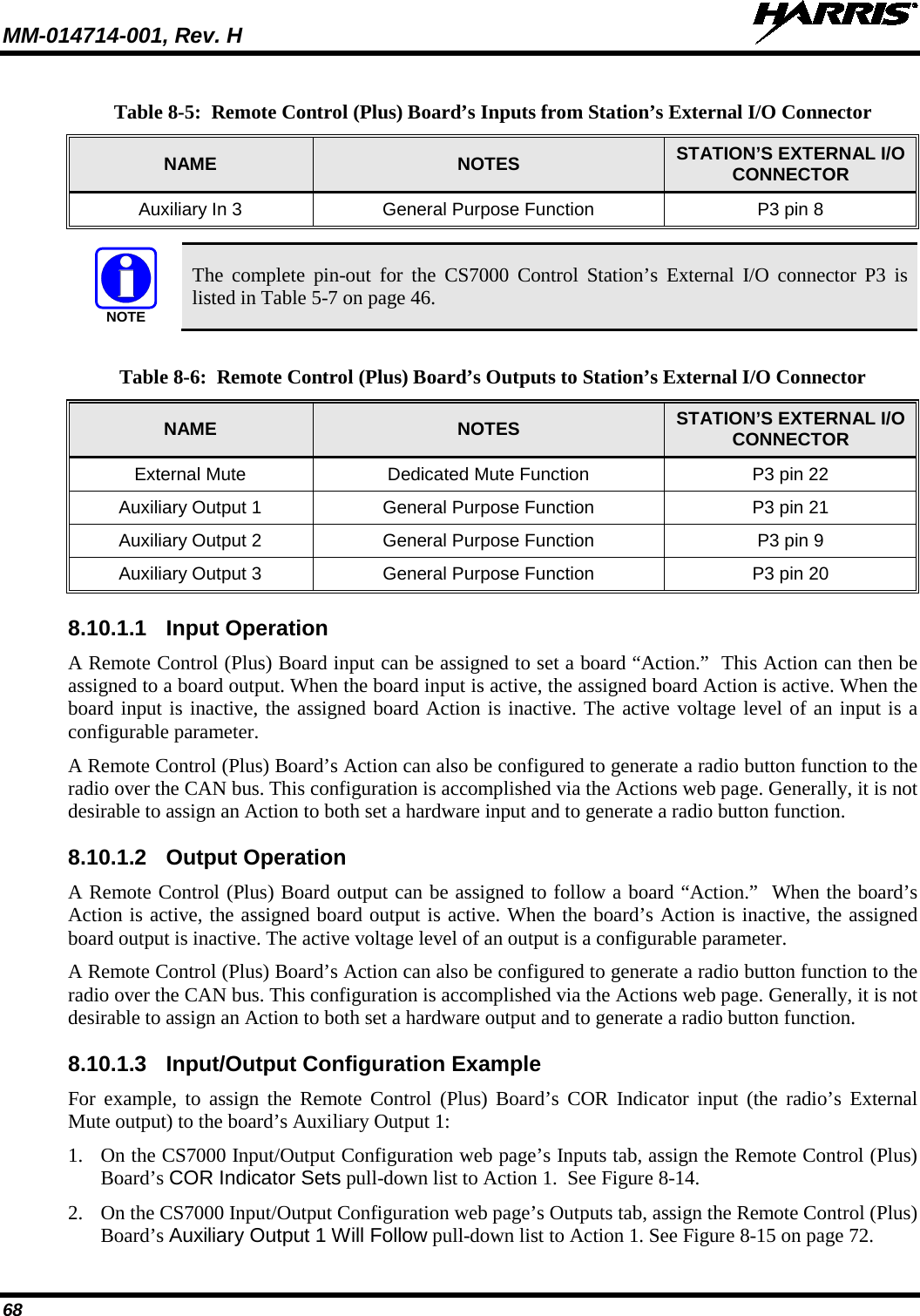MM-014714-001, Rev. H   68 Table 8-5:  Remote Control (Plus) Board’s Inputs from Station’s External I/O Connector NAME NOTES STATION’S EXTERNAL I/O CONNECTOR Auxiliary In 3 General Purpose Function P3 pin 8   The complete pin-out for the CS7000 Control Station’s External I/O connector P3 is listed in Table 5-7 on page 46.  Table 8-6:  Remote Control (Plus) Board’s Outputs to Station’s External I/O Connector NAME NOTES STATION’S EXTERNAL I/O CONNECTOR External Mute Dedicated Mute Function P3 pin 22 Auxiliary Output 1 General Purpose Function P3 pin 21 Auxiliary Output 2 General Purpose Function P3 pin 9 Auxiliary Output 3 General Purpose Function P3 pin 20 8.10.1.1 Input Operation A Remote Control (Plus) Board input can be assigned to set a board “Action.”  This Action can then be assigned to a board output. When the board input is active, the assigned board Action is active. When the board input is inactive, the assigned board Action is inactive. The active voltage level of an input is a configurable parameter. A Remote Control (Plus) Board’s Action can also be configured to generate a radio button function to the radio over the CAN bus. This configuration is accomplished via the Actions web page. Generally, it is not desirable to assign an Action to both set a hardware input and to generate a radio button function. 8.10.1.2 Output Operation A Remote Control (Plus) Board output can be assigned to follow a board “Action.”  When the board’s Action is active, the assigned board output is active. When the board’s Action is inactive, the assigned board output is inactive. The active voltage level of an output is a configurable parameter. A Remote Control (Plus) Board’s Action can also be configured to generate a radio button function to the radio over the CAN bus. This configuration is accomplished via the Actions web page. Generally, it is not desirable to assign an Action to both set a hardware output and to generate a radio button function. 8.10.1.3 Input/Output Configuration Example For example, to assign the Remote Control (Plus) Board’s COR Indicator input (the radio’s External Mute output) to the board’s Auxiliary Output 1: 1. On the CS7000 Input/Output Configuration web page’s Inputs tab, assign the Remote Control (Plus) Board’s COR Indicator Sets pull-down list to Action 1.  See Figure 8-14. 2. On the CS7000 Input/Output Configuration web page’s Outputs tab, assign the Remote Control (Plus) Board’s Auxiliary Output 1 Will Follow pull-down list to Action 1. See Figure 8-15 on page 72. NOTE