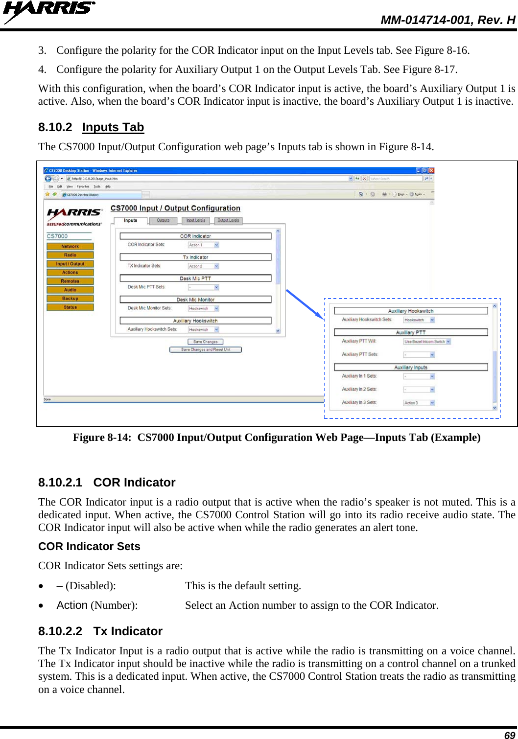  MM-014714-001, Rev. H 69 3. Configure the polarity for the COR Indicator input on the Input Levels tab. See Figure 8-16. 4. Configure the polarity for Auxiliary Output 1 on the Output Levels Tab. See Figure 8-17. With this configuration, when the board’s COR Indicator input is active, the board’s Auxiliary Output 1 is active. Also, when the board’s COR Indicator input is inactive, the board’s Auxiliary Output 1 is inactive. 8.10.2 Inputs Tab The CS7000 Input/Output Configuration web page’s Inputs tab is shown in Figure 8-14.   Figure 8-14:  CS7000 Input/Output Configuration Web Page—Inputs Tab (Example)  8.10.2.1 COR Indicator The COR Indicator input is a radio output that is active when the radio’s speaker is not muted. This is a dedicated input. When active, the CS7000 Control Station will go into its radio receive audio state. The COR Indicator input will also be active when while the radio generates an alert tone. COR Indicator Sets COR Indicator Sets settings are: •  – (Disabled):  This is the default setting. • Action (Number):  Select an Action number to assign to the COR Indicator. 8.10.2.2 Tx Indicator The Tx Indicator Input is a radio output that is active while the radio is transmitting on a voice channel.  The Tx Indicator input should be inactive while the radio is transmitting on a control channel on a trunked system. This is a dedicated input. When active, the CS7000 Control Station treats the radio as transmitting on a voice channel.   