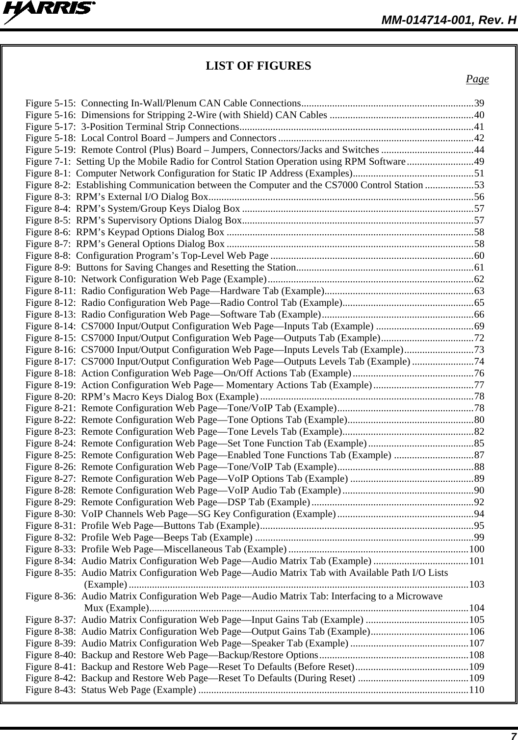  MM-014714-001, Rev. H 7 LIST OF FIGURES  Page Figure 5-15:  Connecting In-Wall/Plenum CAN Cable Connections   ................................................................... 39Figure 5-16:  Dimensions for Stripping 2-Wire (with Shield) CAN Cables   ........................................................ 40Figure 5-17:  3-Position Terminal Strip Connections   ........................................................................................... 41Figure 5-18:  Local Control Board – Jumpers and Connectors   ............................................................................ 42Figure 5-19:  Remote Control (Plus) Board – Jumpers, Connectors/Jacks and Switches   .................................... 44Figure 7-1:  Setting Up the Mobile Radio for Control Station Operation using RPM Software   .......................... 49Figure 8-1:  Computer Network Configuration for Static IP Address (Examples)  ............................................... 51Figure 8-2:  Establishing Communication between the Computer and the CS7000 Control Station   ................... 53Figure 8-3:  RPM’s External I/O Dialog Box   ....................................................................................................... 56Figure 8-4:  RPM’s System/Group Keys Dialog Box   .......................................................................................... 57Figure 8-5:  RPM’s Supervisory Options Dialog Box  .......................................................................................... 57Figure 8-6:  RPM’s Keypad Options Dialog Box   ................................................................................................ 58Figure 8-7:  RPM’s General Options Dialog Box   ................................................................................................ 58Figure 8-8:  Configuration Program’s Top-Level Web Page   ............................................................................... 60Figure 8-9:  Buttons for Saving Changes and Resetting the Station  ..................................................................... 61Figure 8-10:  Network Configuration Web Page (Example)   ................................................................................ 62Figure 8-11:  Radio Configuration Web Page—Hardware Tab (Example)  .......................................................... 63Figure 8-12:  Radio Configuration Web Page—Radio Control Tab (Example)  ................................................... 65Figure 8-13:  Radio Configuration Web Page—Software Tab (Example)   ........................................................... 66Figure 8-14:  CS7000 Input/Output Configuration Web Page—Inputs Tab (Example)   ...................................... 69Figure 8-15:  CS7000 Input/Output Configuration Web Page—Outputs Tab (Example)   .................................... 72Figure 8-16:  CS7000 Input/Output Configuration Web Page—Inputs Levels Tab (Example)   ........................... 73Figure 8-17:  CS7000 Input/Output Configuration Web Page—Outputs Levels Tab (Example)   ........................ 74Figure 8-18:  Action Configuration Web Page—On/Off Actions Tab (Example)   ............................................... 76Figure 8-19:  Action Configuration Web Page— Momentary Actions Tab (Example)   ....................................... 77Figure 8-20:  RPM’s Macro Keys Dialog Box (Example)   ................................................................................... 78Figure 8-21:  Remote Configuration Web Page—Tone/VoIP Tab (Example)   ..................................................... 78Figure 8-22:  Remote Configuration Web Page—Tone Options Tab (Example)   ................................................. 80Figure 8-23:  Remote Configuration Web Page—Tone Levels Tab (Example)   ................................................... 82Figure 8-24:  Remote Configuration Web Page—Set Tone Function Tab (Example)   ......................................... 85Figure 8-25:  Remote Configuration Web Page—Enabled Tone Functions Tab (Example)   ............................... 87Figure 8-26:  Remote Configuration Web Page—Tone/VoIP Tab (Example)   ..................................................... 88Figure 8-27:  Remote Configuration Web Page—VoIP Options Tab (Example)   ................................................ 89Figure 8-28:  Remote Configuration Web Page—VoIP Audio Tab (Example)   ................................................... 90Figure 8-29:  Remote Configuration Web Page—DSP Tab (Example)   ............................................................... 92Figure 8-30:  VoIP Channels Web Page—SG Key Configuration (Example)   ..................................................... 94Figure 8-31:  Profile Web Page—Buttons Tab (Example)   ................................................................................... 95Figure 8-32:  Profile Web Page—Beeps Tab (Example)   ..................................................................................... 99Figure 8-33:  Profile Web Page—Miscellaneous Tab (Example)   ...................................................................... 100Figure 8-34:  Audio Matrix Configuration Web Page—Audio Matrix Tab (Example)   ..................................... 101Figure 8-35:  Audio Matrix Configuration Web Page—Audio Matrix Tab with Available Path I/O Lists (Example)   .................................................................................................................................... 103Figure 8-36:  Audio Matrix Configuration Web Page—Audio Matrix Tab: Interfacing to a Microwave Mux (Example)   ............................................................................................................................ 104Figure 8-37:  Audio Matrix Configuration Web Page—Input Gains Tab (Example)   ........................................ 105Figure 8-38:  Audio Matrix Configuration Web Page—Output Gains Tab (Example)   ...................................... 106Figure 8-39:  Audio Matrix Configuration Web Page—Speaker Tab (Example)   .............................................. 107Figure 8-40:  Backup and Restore Web Page—Backup/Restore Options   .......................................................... 108Figure 8-41:  Backup and Restore Web Page—Reset To Defaults (Before Reset)   ............................................ 109Figure 8-42:  Backup and Restore Web Page—Reset To Defaults (During Reset)   ........................................... 109Figure 8-43:  Status Web Page (Example)   ......................................................................................................... 110