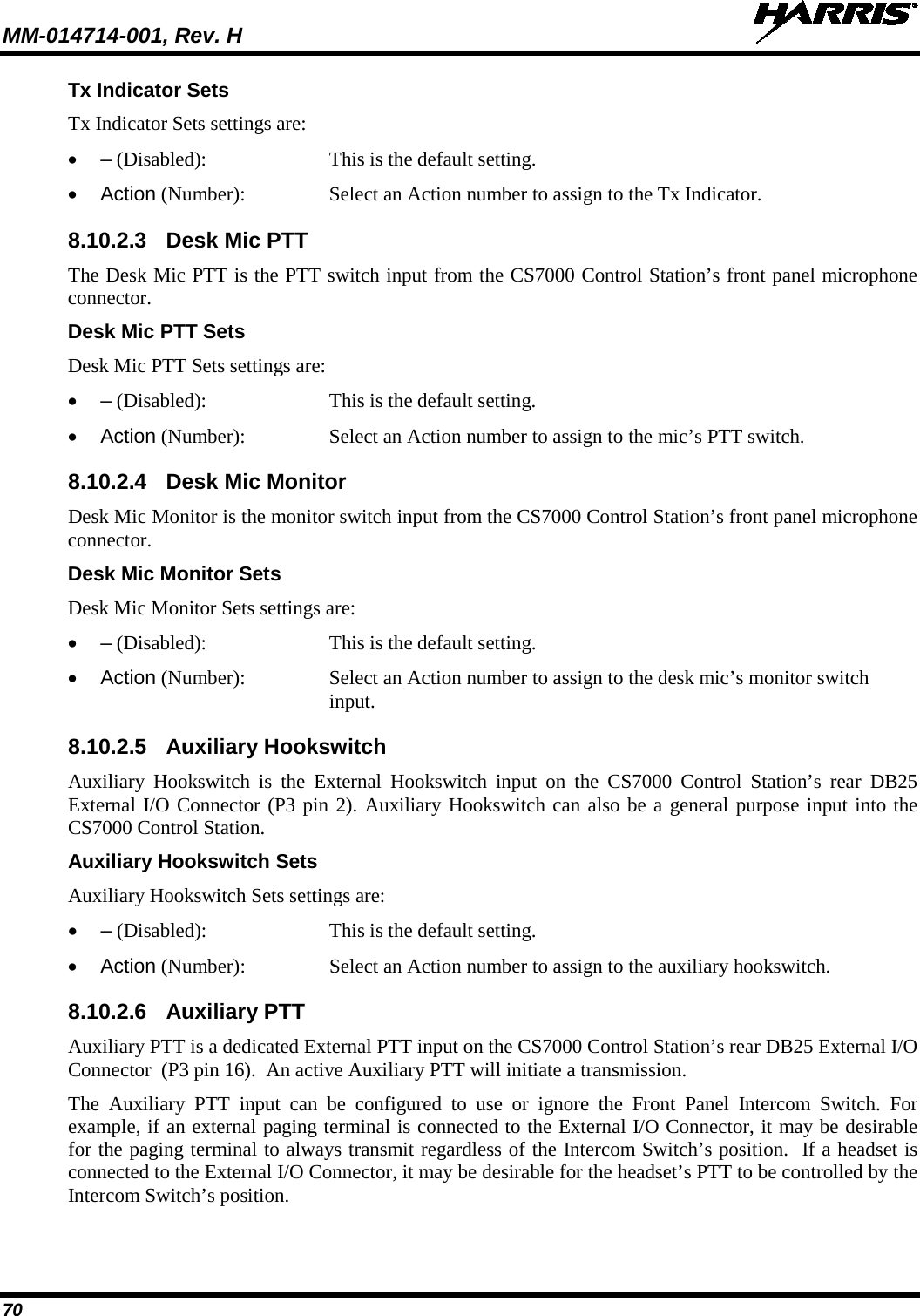 MM-014714-001, Rev. H   70 Tx Indicator Sets Tx Indicator Sets settings are: •  – (Disabled):   This is the default setting. • Action (Number):  Select an Action number to assign to the Tx Indicator. 8.10.2.3 Desk Mic PTT The Desk Mic PTT is the PTT switch input from the CS7000 Control Station’s front panel microphone connector. Desk Mic PTT Sets Desk Mic PTT Sets settings are: •  – (Disabled):   This is the default setting. • Action (Number):  Select an Action number to assign to the mic’s PTT switch. 8.10.2.4 Desk Mic Monitor Desk Mic Monitor is the monitor switch input from the CS7000 Control Station’s front panel microphone connector. Desk Mic Monitor Sets Desk Mic Monitor Sets settings are: •  – (Disabled):   This is the default setting. • Action (Number):  Select an Action number to assign to the desk mic’s monitor switch input. 8.10.2.5 Auxiliary Hookswitch Auxiliary Hookswitch is the External Hookswitch input on the CS7000 Control Station’s rear DB25 External I/O Connector (P3 pin 2). Auxiliary Hookswitch can also be a general purpose input into the CS7000 Control Station. Auxiliary Hookswitch Sets Auxiliary Hookswitch Sets settings are: •  – (Disabled):   This is the default setting. • Action (Number):  Select an Action number to assign to the auxiliary hookswitch. 8.10.2.6 Auxiliary PTT Auxiliary PTT is a dedicated External PTT input on the CS7000 Control Station’s rear DB25 External I/O Connector  (P3 pin 16).  An active Auxiliary PTT will initiate a transmission. The Auxiliary PTT input can be configured to use or ignore the Front Panel Intercom Switch. For example, if an external paging terminal is connected to the External I/O Connector, it may be desirable for the paging terminal to always transmit regardless of the Intercom Switch’s position.  If a headset is connected to the External I/O Connector, it may be desirable for the headset’s PTT to be controlled by the Intercom Switch’s position. 
