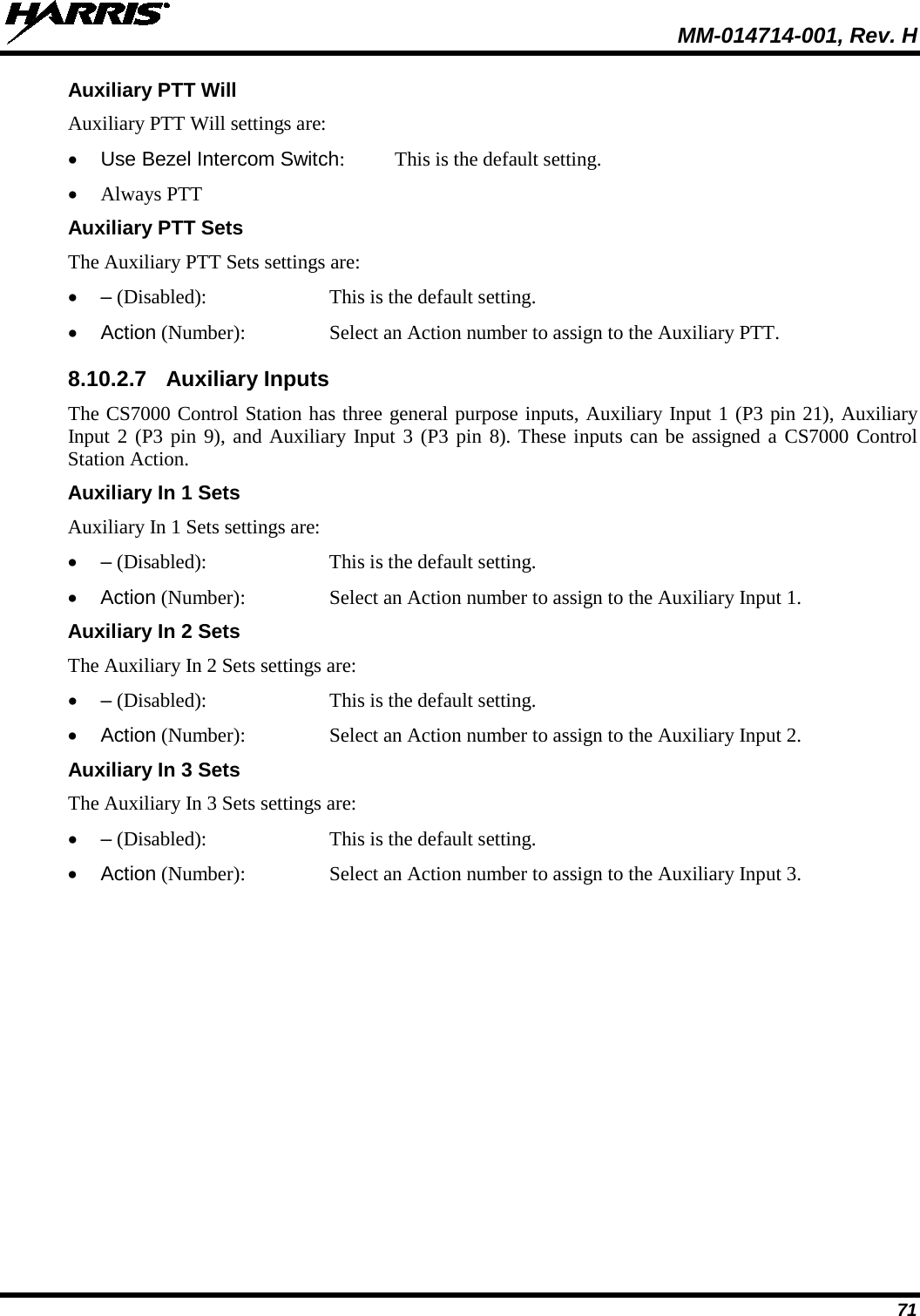  MM-014714-001, Rev. H 71 Auxiliary PTT Will Auxiliary PTT Will settings are: • Use Bezel Intercom Switch:  This is the default setting. • Always PTT Auxiliary PTT Sets The Auxiliary PTT Sets settings are: •  – (Disabled):   This is the default setting. • Action (Number):  Select an Action number to assign to the Auxiliary PTT. 8.10.2.7 Auxiliary Inputs The CS7000 Control Station has three general purpose inputs, Auxiliary Input 1 (P3 pin 21), Auxiliary Input 2 (P3 pin 9), and Auxiliary Input 3 (P3 pin 8). These inputs can be assigned a CS7000 Control Station Action. Auxiliary In 1 Sets Auxiliary In 1 Sets settings are: •  – (Disabled):   This is the default setting. • Action (Number):  Select an Action number to assign to the Auxiliary Input 1. Auxiliary In 2 Sets The Auxiliary In 2 Sets settings are: •  – (Disabled):   This is the default setting. • Action (Number):  Select an Action number to assign to the Auxiliary Input 2. Auxiliary In 3 Sets The Auxiliary In 3 Sets settings are: •  – (Disabled):   This is the default setting. • Action (Number):  Select an Action number to assign to the Auxiliary Input 3. 