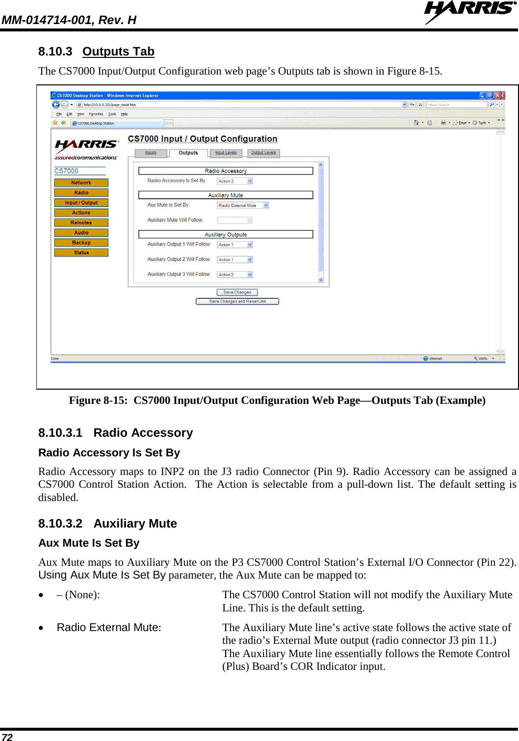 MM-014714-001, Rev. H   72 8.10.3 Outputs Tab The CS7000 Input/Output Configuration web page’s Outputs tab is shown in Figure 8-15.   Figure 8-15:  CS7000 Input/Output Configuration Web Page—Outputs Tab (Example)  8.10.3.1  Radio Accessory Radio Accessory Is Set By Radio Accessory maps to INP2 on the J3 radio Connector (Pin 9). Radio Accessory can be assigned a CS7000 Control Station Action.  The Action is selectable from a pull-down list. The default setting is disabled. 8.10.3.2 Auxiliary Mute Aux Mute Is Set By Aux Mute maps to Auxiliary Mute on the P3 CS7000 Control Station’s External I/O Connector (Pin 22). Using Aux Mute Is Set By parameter, the Aux Mute can be mapped to: • – (None):   The CS7000 Control Station will not modify the Auxiliary Mute Line. This is the default setting. • Radio External Mute:  The Auxiliary Mute line’s active state follows the active state of the radio’s External Mute output (radio connector J3 pin 11.)  The Auxiliary Mute line essentially follows the Remote Control (Plus) Board’s COR Indicator input. 