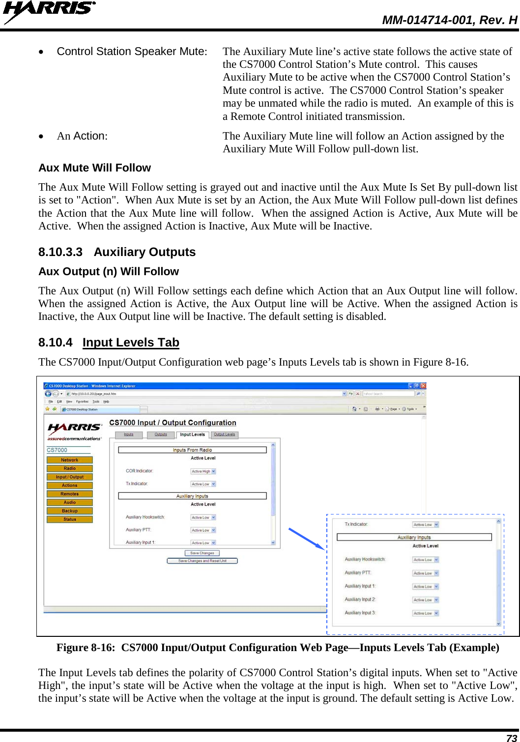  MM-014714-001, Rev. H 73 • Control Station Speaker Mute:  The Auxiliary Mute line’s active state follows the active state of the CS7000 Control Station’s Mute control.  This causes Auxiliary Mute to be active when the CS7000 Control Station’s Mute control is active.  The CS7000 Control Station’s speaker may be unmated while the radio is muted.  An example of this is a Remote Control initiated transmission. • An Action:  The Auxiliary Mute line will follow an Action assigned by the Auxiliary Mute Will Follow pull-down list. Aux Mute Will Follow The Aux Mute Will Follow setting is grayed out and inactive until the Aux Mute Is Set By pull-down list is set to &quot;Action&quot;.  When Aux Mute is set by an Action, the Aux Mute Will Follow pull-down list defines the Action that the Aux Mute line will follow.  When the assigned Action is Active, Aux Mute will be Active.  When the assigned Action is Inactive, Aux Mute will be Inactive. 8.10.3.3 Auxiliary Outputs Aux Output (n) Will Follow The Aux Output (n) Will Follow settings each define which Action that an Aux Output line will follow.  When the assigned Action is Active, the Aux Output line will be Active. When the assigned Action is Inactive, the Aux Output line will be Inactive. The default setting is disabled. 8.10.4 Input Levels Tab The CS7000 Input/Output Configuration web page’s Inputs Levels tab is shown in Figure 8-16.   Figure 8-16:  CS7000 Input/Output Configuration Web Page—Inputs Levels Tab (Example) The Input Levels tab defines the polarity of CS7000 Control Station’s digital inputs. When set to &quot;Active High&quot;, the input’s state will be Active when the voltage at the input is high.  When set to &quot;Active Low&quot;, the input’s state will be Active when the voltage at the input is ground. The default setting is Active Low.   