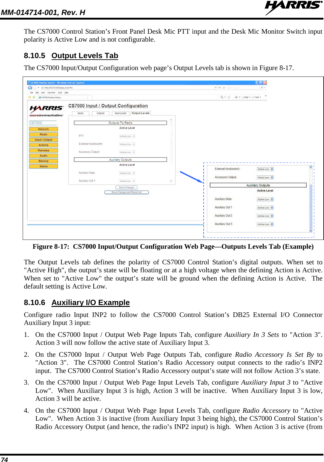 MM-014714-001, Rev. H   74 The CS7000 Control Station’s Front Panel Desk Mic PTT input and the Desk Mic Monitor Switch input polarity is Active Low and is not configurable. 8.10.5 Output Levels Tab The CS7000 Input/Output Configuration web page’s Output Levels tab is shown in Figure 8-17.   Figure 8-17:  CS7000 Input/Output Configuration Web Page—Outputs Levels Tab (Example) The Output Levels tab defines the polarity of CS7000 Control Station’s digital outputs. When set to &quot;Active High&quot;, the output’s state will be floating or at a high voltage when the defining Action is Active.  When set to &quot;Active Low&quot; the output’s state will be ground when the defining Action is Active.  The default setting is Active Low. 8.10.6 Auxiliary I/O Example Configure  radio Input INP2 to follow the CS7000 Control Station’s DB25 External I/O Connector Auxiliary Input 3 input: 1. On the CS7000 Input / Output Web Page Inputs Tab, configure Auxiliary In 3 Sets to &quot;Action 3&quot;.  Action 3 will now follow the active state of Auxiliary Input 3. 2. On the CS7000 Input / Output Web Page Outputs Tab, configure Radio Accessory Is Set By to &quot;Action 3&quot;.  The CS7000 Control Station’s Radio Accessory output connects to the radio’s INP2 input.  The CS7000 Control Station’s Radio Accessory output’s state will not follow Action 3’s state. 3. On the CS7000 Input / Output Web Page Input Levels Tab, configure Auxiliary Input 3 to &quot;Active Low&quot;.  When Auxiliary Input 3 is high, Action 3 will be inactive.  When Auxiliary Input 3 is low, Action 3 will be active. 4. On the CS7000 Input / Output Web Page Input Levels Tab, configure Radio Accessory to &quot;Active Low&quot;.  When Action 3 is inactive (from Auxiliary Input 3 being high), the CS7000 Control Station’s Radio Accessory Output (and hence, the radio’s INP2 input) is high.  When Action 3 is active (from   