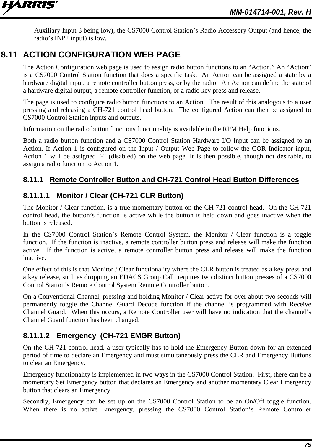  MM-014714-001, Rev. H 75 Auxiliary Input 3 being low), the CS7000 Control Station’s Radio Accessory Output (and hence, the radio’s INP2 input) is low. 8.11 ACTION CONFIGURATION WEB PAGE The Action Configuration web page is used to assign radio button functions to an “Action.” An “Action” is a CS7000 Control Station function that does a specific task.  An Action can be assigned a state by a hardware digital input, a remote controller button press, or by the radio.  An Action can define the state of a hardware digital output, a remote controller function, or a radio key press and release.   The page is used to configure radio button functions to an Action.  The result of this analogous to a user pressing and releasing a CH-721 control head button.  The configured Action can then be assigned to CS7000 Control Station inputs and outputs. Information on the radio button functions functionality is available in the RPM Help functions. Both a radio button function and a CS7000 Control Station Hardware I/O Input can be assigned to an Action. If Action 1 is configured on the Input / Output Web Page to follow the COR Indicator input, Action 1 will be assigned &quot;-&quot; (disabled) on the web page. It is then possible, though not desirable, to assign a radio function to Action 1. 8.11.1 Remote Controller Button and CH-721 Control Head Button Differences 8.11.1.1 Monitor / Clear (CH-721 CLR Button) The Monitor / Clear function, is a true momentary button on the CH-721 control head.  On the CH-721 control head, the button’s function is active while the button is held down and goes inactive when the button is released.   In the CS7000 Control Station’s Remote Control System, the Monitor / Clear function is a toggle function.  If the function is inactive, a remote controller button press and release will make the function active.  If the function is active, a remote controller button press and release will make the function inactive.   One effect of this is that Monitor / Clear functionality where the CLR button is treated as a key press and a key release, such as dropping an EDACS Group Call, requires two distinct button presses of a CS7000 Control Station’s Remote Control System Remote Controller button.   On a Conventional Channel, pressing and holding Monitor / Clear active for over about two seconds will permanently toggle the Channel Guard Decode function if the channel is programmed with Receive Channel Guard.  When this occurs, a Remote Controller user will have no indication that the channel’s Channel Guard function has been changed. 8.11.1.2 Emergency  (CH-721 EMGR Button) On the CH-721 control head, a user typically has to hold the Emergency Button down for an extended period of time to declare an Emergency and must simultaneously press the CLR and Emergency Buttons to clear an Emergency. Emergency functionality is implemented in two ways in the CS7000 Control Station.  First, there can be a momentary Set Emergency button that declares an Emergency and another momentary Clear Emergency button that clears an Emergency.   Secondly, Emergency can be set up on the CS7000 Control Station to be an On/Off toggle function.  When there is no active Emergency, pressing the CS7000 Control Station’s Remote Controller 