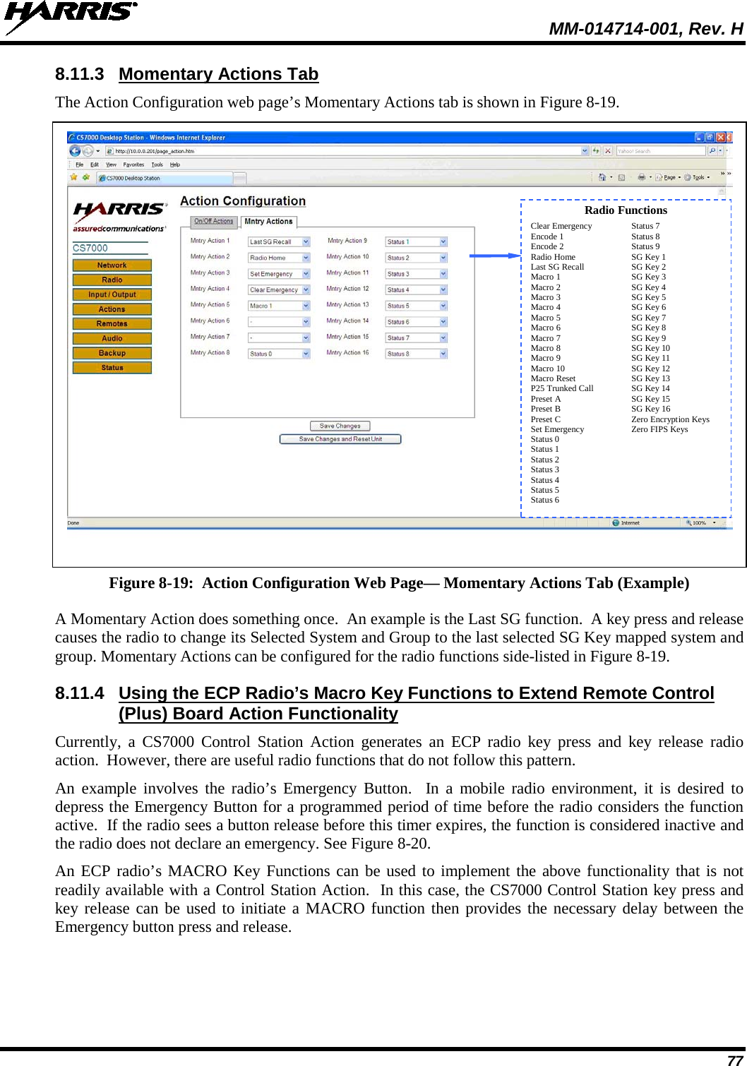  MM-014714-001, Rev. H 77 8.11.3 Momentary Actions Tab The Action Configuration web page’s Momentary Actions tab is shown in Figure 8-19.   Figure 8-19:  Action Configuration Web Page— Momentary Actions Tab (Example) A Momentary Action does something once.  An example is the Last SG function.  A key press and release causes the radio to change its Selected System and Group to the last selected SG Key mapped system and group. Momentary Actions can be configured for the radio functions side-listed in Figure 8-19. 8.11.4 Using the ECP Radio’s Macro Key Functions to Extend Remote Control (Plus) Board Action Functionality Currently, a CS7000 Control Station Action generates an ECP radio key press and key release radio action.  However, there are useful radio functions that do not follow this pattern. An example involves the radio’s Emergency Button.  In a mobile radio environment, it is desired to depress the Emergency Button for a programmed period of time before the radio considers the function active.  If the radio sees a button release before this timer expires, the function is considered inactive and the radio does not declare an emergency. See Figure 8-20. An ECP radio’s MACRO Key Functions can be used to implement the above functionality that is not readily available with a Control Station Action.  In this case, the CS7000 Control Station key press and key release can be used to initiate a MACRO function then provides the necessary delay between the Emergency button press and release.  Radio Functions Clear Emergency Status 7 Encode 1 Status 8 Encode 2 Status 9 Radio Home SG Key 1 Last SG Recall SG Key 2 Macro 1 SG Key 3 Macro 2 SG Key 4 Macro 3 SG Key 5 Macro 4 SG Key 6 Macro 5 SG Key 7 Macro 6 SG Key 8 Macro 7 SG Key 9 Macro 8 SG Key 10 Macro 9 SG Key 11 Macro 10 SG Key 12 Macro Reset SG Key 13 P25 Trunked Call SG Key 14 Preset A SG Key 15 Preset B SG Key 16 Preset C Zero Encryption Keys Set Emergency Zero FIPS Keys Status 0  Status 1  Status 2  Status 3  Status 4  Status 5   Status 6   