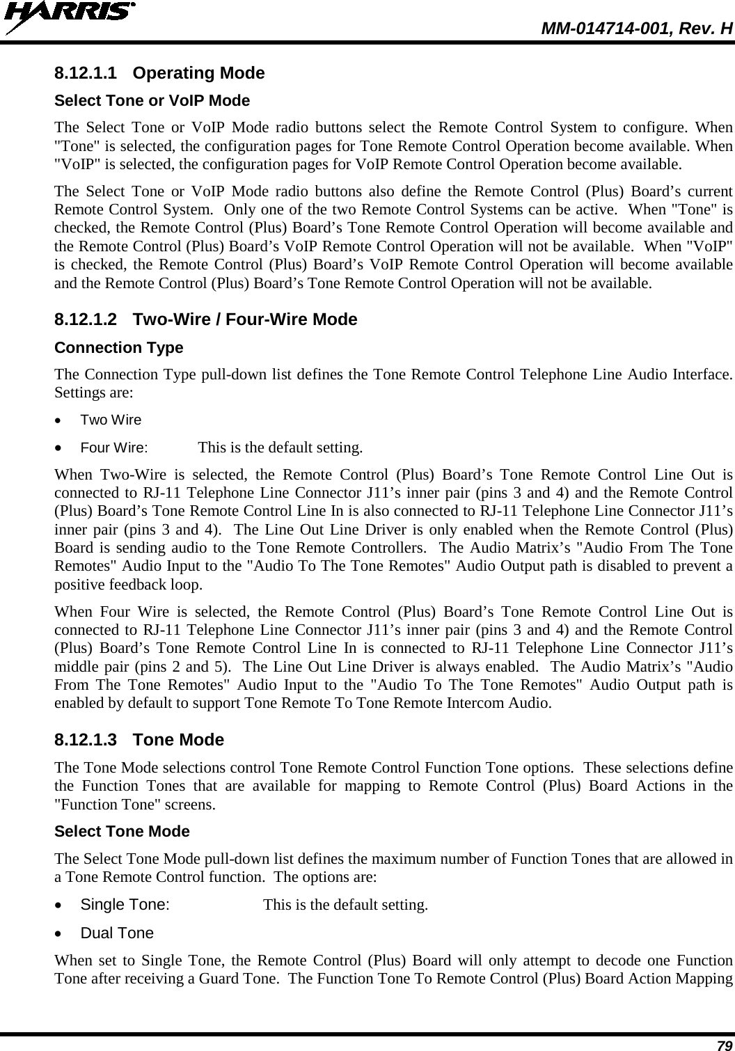  MM-014714-001, Rev. H 79 8.12.1.1 Operating Mode Select Tone or VoIP Mode The Select Tone or VoIP Mode radio buttons select the Remote Control System to configure. When &quot;Tone&quot; is selected, the configuration pages for Tone Remote Control Operation become available. When &quot;VoIP&quot; is selected, the configuration pages for VoIP Remote Control Operation become available. The Select Tone or VoIP Mode radio buttons also define the Remote Control (Plus) Board’s current Remote Control System.  Only one of the two Remote Control Systems can be active.  When &quot;Tone&quot; is checked, the Remote Control (Plus) Board’s Tone Remote Control Operation will become available and the Remote Control (Plus) Board’s VoIP Remote Control Operation will not be available.  When &quot;VoIP&quot; is checked, the Remote Control (Plus) Board’s VoIP Remote Control Operation will become available and the Remote Control (Plus) Board’s Tone Remote Control Operation will not be available. 8.12.1.2 Two-Wire / Four-Wire Mode Connection Type The Connection Type pull-down list defines the Tone Remote Control Telephone Line Audio Interface.  Settings are: • Two Wire • Four Wire: This is the default setting. When  Two-Wire is selected, the Remote Control (Plus) Board’s Tone Remote Control Line Out is connected to RJ-11 Telephone Line Connector J11’s inner pair (pins 3 and 4) and the Remote Control (Plus) Board’s Tone Remote Control Line In is also connected to RJ-11 Telephone Line Connector J11’s inner pair (pins 3 and 4).  The Line Out Line Driver is only enabled when the Remote Control (Plus) Board is sending audio to the Tone Remote Controllers.  The Audio Matrix’s &quot;Audio From The Tone Remotes&quot; Audio Input to the &quot;Audio To The Tone Remotes&quot; Audio Output path is disabled to prevent a positive feedback loop. When Four Wire is selected, the Remote Control (Plus) Board’s Tone Remote Control Line Out is connected to RJ-11 Telephone Line Connector J11’s inner pair (pins 3 and 4) and the Remote Control (Plus) Board’s Tone Remote Control Line In is connected to RJ-11 Telephone Line Connector J11’s middle pair (pins 2 and 5).  The Line Out Line Driver is always enabled.  The Audio Matrix’s &quot;Audio From The Tone Remotes&quot; Audio Input to the &quot;Audio To The Tone Remotes&quot; Audio Output path is enabled by default to support Tone Remote To Tone Remote Intercom Audio. 8.12.1.3 Tone Mode The Tone Mode selections control Tone Remote Control Function Tone options.  These selections define the Function Tones that are available for mapping to Remote Control (Plus) Board Actions in the &quot;Function Tone&quot; screens. Select Tone Mode The Select Tone Mode pull-down list defines the maximum number of Function Tones that are allowed in a Tone Remote Control function.  The options are: • Single Tone: This is the default setting. • Dual Tone When set to Single Tone, the Remote Control (Plus) Board will only attempt to decode one Function Tone after receiving a Guard Tone.  The Function Tone To Remote Control (Plus) Board Action Mapping 