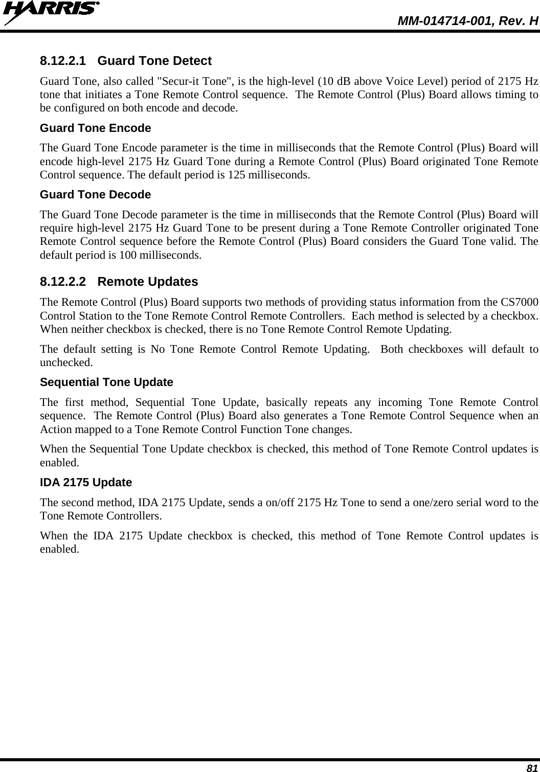  MM-014714-001, Rev. H 81  8.12.2.1 Guard Tone Detect Guard Tone, also called &quot;Secur-it Tone&quot;, is the high-level (10 dB above Voice Level) period of 2175 Hz tone that initiates a Tone Remote Control sequence.  The Remote Control (Plus) Board allows timing to be configured on both encode and decode. Guard Tone Encode The Guard Tone Encode parameter is the time in milliseconds that the Remote Control (Plus) Board will encode high-level 2175 Hz Guard Tone during a Remote Control (Plus) Board originated Tone Remote Control sequence. The default period is 125 milliseconds. Guard Tone Decode The Guard Tone Decode parameter is the time in milliseconds that the Remote Control (Plus) Board will require high-level 2175 Hz Guard Tone to be present during a Tone Remote Controller originated Tone Remote Control sequence before the Remote Control (Plus) Board considers the Guard Tone valid. The default period is 100 milliseconds. 8.12.2.2 Remote Updates The Remote Control (Plus) Board supports two methods of providing status information from the CS7000 Control Station to the Tone Remote Control Remote Controllers.  Each method is selected by a checkbox.  When neither checkbox is checked, there is no Tone Remote Control Remote Updating. The  default setting is No Tone Remote Control Remote Updating.  Both checkboxes will default to unchecked. Sequential Tone Update The first method, Sequential Tone Update, basically repeats any incoming Tone Remote Control sequence.  The Remote Control (Plus) Board also generates a Tone Remote Control Sequence when an Action mapped to a Tone Remote Control Function Tone changes. When the Sequential Tone Update checkbox is checked, this method of Tone Remote Control updates is enabled. IDA 2175 Update The second method, IDA 2175 Update, sends a on/off 2175 Hz Tone to send a one/zero serial word to the Tone Remote Controllers. When the IDA 2175 Update checkbox is checked, this method of Tone Remote Control updates is enabled. 