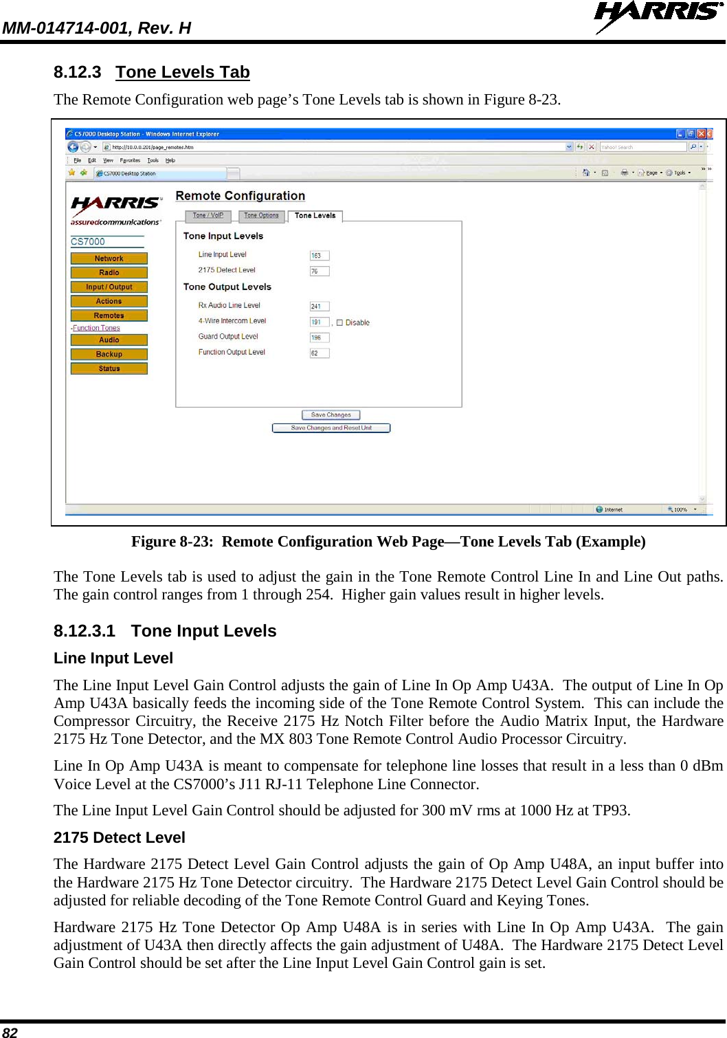 MM-014714-001, Rev. H   82 8.12.3 Tone Levels Tab The Remote Configuration web page’s Tone Levels tab is shown in Figure 8-23.   Figure 8-23:  Remote Configuration Web Page—Tone Levels Tab (Example) The Tone Levels tab is used to adjust the gain in the Tone Remote Control Line In and Line Out paths. The gain control ranges from 1 through 254.  Higher gain values result in higher levels.   8.12.3.1 Tone Input Levels Line Input Level The Line Input Level Gain Control adjusts the gain of Line In Op Amp U43A.  The output of Line In Op Amp U43A basically feeds the incoming side of the Tone Remote Control System.  This can include the Compressor Circuitry, the Receive 2175 Hz Notch Filter before the Audio Matrix Input, the Hardware 2175 Hz Tone Detector, and the MX 803 Tone Remote Control Audio Processor Circuitry. Line In Op Amp U43A is meant to compensate for telephone line losses that result in a less than 0 dBm Voice Level at the CS7000’s J11 RJ-11 Telephone Line Connector. The Line Input Level Gain Control should be adjusted for 300 mV rms at 1000 Hz at TP93. 2175 Detect Level The Hardware 2175 Detect Level Gain Control adjusts the gain of Op Amp U48A, an input buffer into the Hardware 2175 Hz Tone Detector circuitry.  The Hardware 2175 Detect Level Gain Control should be adjusted for reliable decoding of the Tone Remote Control Guard and Keying Tones. Hardware 2175 Hz Tone Detector Op Amp U48A is in series with Line In Op Amp U43A.  The gain adjustment of U43A then directly affects the gain adjustment of U48A.  The Hardware 2175 Detect Level Gain Control should be set after the Line Input Level Gain Control gain is set. 