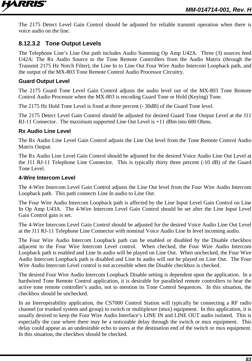  MM-014714-001, Rev. H 83 The 2175 Detect Level Gain Control should be adjusted for reliable transmit operation when there is voice audio on the line. 8.12.3.2 Tone Output Levels The Telephone Line’s Line Out path includes Audio Summing Op Amp U42A.  Three (3) sources feed U42A:  The Rx Audio Source to the Tone Remote Controllers from the Audio Matrix (through the Transmit 2175 Hz Notch Filter), the Line In to Line Out Four Wire Audio Intercom Loopback path, and the output of the MX-803 Tone Remote Control Audio Processor Circuitry. Guard Output Level The 2175 Guard Tone Level Gain Control adjusts the audio level out of the MX-803 Tone Remote Control Audio Processor when the MX-803 is encoding Guard Tone or Hold (Keying) Tone.   The 2175 Hz Hold Tone Level is fixed at three percent (- 30dB) of the Guard Tone level. The 2175 Detect Level Gain Control should be adjusted for desired Guard Tone Output Level at the J11 RJ-11 Connector.  The maximum supported Line Out Level is +11 dBm into 600 Ohms. Rx Audio Line Level The Rx Audio Line Level Gain Control adjusts the Line Out level from the Tone Remote Control Audio Matrix Output. The Rx Audio Line Level Gain Control should be adjusted for the desired Voice Audio Line Out Level at the J11 RJ-11 Telephone Line Connector.  This is typically thirty three percent (-10 dB) of the Guard Tone Level. 4-Wire Intercom Level The 4-Wire Intercom Level Gain Control adjusts the Line Out level from the Four Wire Audio Intercom Loopback path.  This path connects Line In audio to Line Out. The Four Wire Audio Intercom Loopback path is affected by the Line Input Level Gain Control on Line In Op Amp U43A.  The 4-Wire Intercom Level Gain Control should be set after the Line Input Level Gain Control gain is set. The 4-Wire Intercom Level Gain Control should be adjusted for the desired Voice Audio Line Out Level at the J11 RJ-11 Telephone Line Connector with nominal Voice Audio Line In level incoming audio.   The Four Wire Audio Intercom Loopback path can be enabled or disabled by the Disable checkbox adjacent to the Four Wire Intercom Level control.  When checked, the Four Wire Audio Intercom Loopback path is enabled and Line In audio will be played on Line Out.  When unchecked, the Four Wire Audio Intercom Loopback path is disabled and Line In audio will not be played on Line Out.  The Four Wire Audio Intercom Level control is not accessible when the Disable checkbox is checked. The desired Four Wire Audio Intercom Loopback Disable setting is dependent upon the application.  In a hardwired Tone Remote Control application, it is desirable for paralleled remote controllers to hear the active tone remote controller’s audio, not to mention its Tone Control Sequences.  In this situation, the checkbox should be unchecked. In an Interoperability application, the CS7000 Control Station will typically be connecting a RF radio channel (or trunked system and group) to switch or multiplexer (mux) equipment.  In this application, it is usually desired to keep the Four Wire Audio Interface’s LINE IN and LINE OUT audio isolated.  This is especially the case where there may be a noticeable delay through the switch or mux equipment.  This delay could appear as an undesirable echo to users at the destination end of the switch or mux equipment.  In this situation, the checkbox should be checked. 