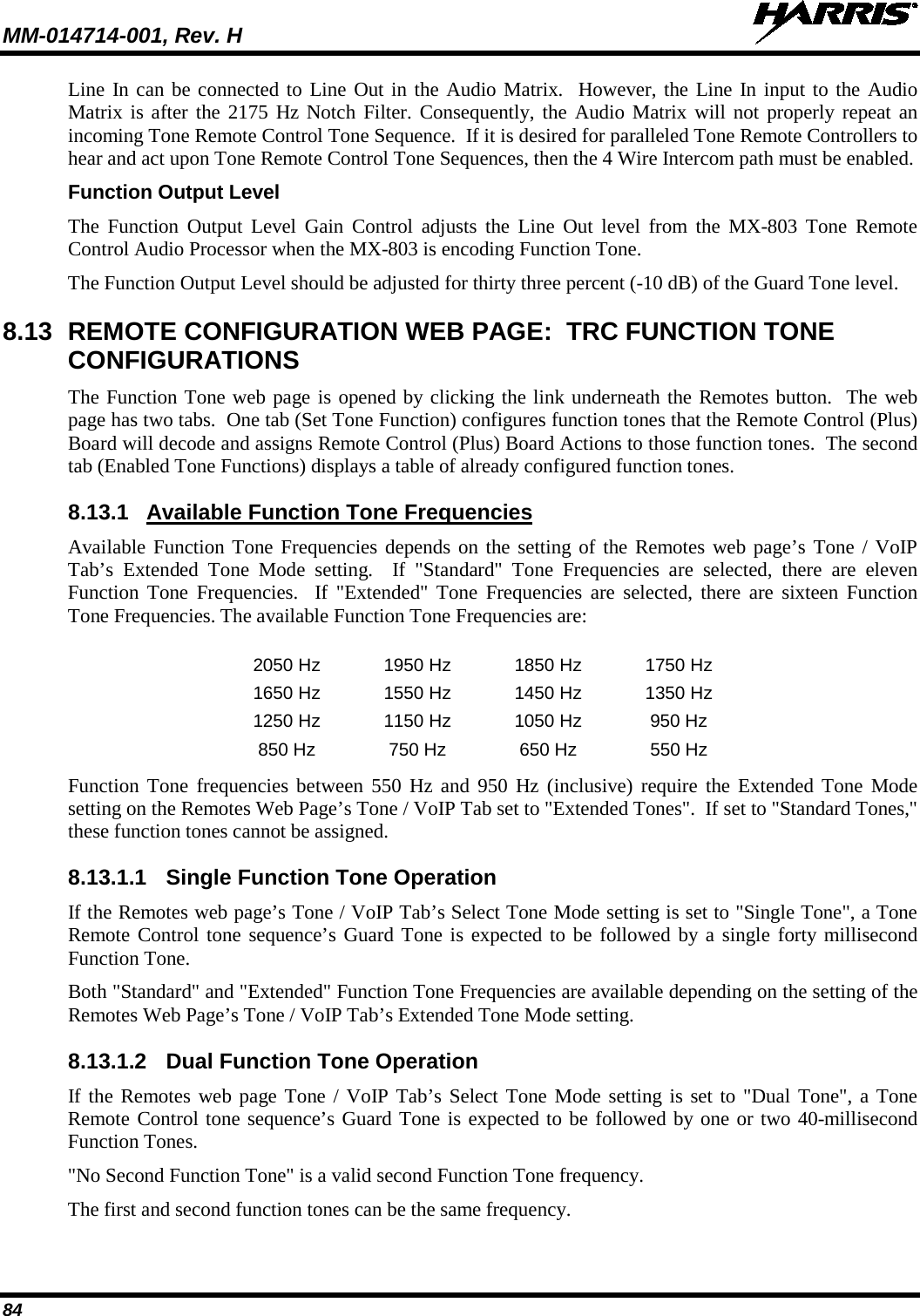 MM-014714-001, Rev. H   84 Line In can be connected to Line Out in the Audio Matrix.  However, the Line In input to the Audio Matrix is after the 2175 Hz Notch Filter. Consequently, the Audio Matrix will not properly repeat an incoming Tone Remote Control Tone Sequence.  If it is desired for paralleled Tone Remote Controllers to hear and act upon Tone Remote Control Tone Sequences, then the 4 Wire Intercom path must be enabled. Function Output Level The Function Output Level Gain Control adjusts the Line Out level from the MX-803 Tone Remote Control Audio Processor when the MX-803 is encoding Function Tone. The Function Output Level should be adjusted for thirty three percent (-10 dB) of the Guard Tone level. 8.13 REMOTE CONFIGURATION WEB PAGE:  TRC FUNCTION TONE CONFIGURATIONS The Function Tone web page is opened by clicking the link underneath the Remotes button.  The web page has two tabs.  One tab (Set Tone Function) configures function tones that the Remote Control (Plus) Board will decode and assigns Remote Control (Plus) Board Actions to those function tones.  The second tab (Enabled Tone Functions) displays a table of already configured function tones. 8.13.1 Available Function Tone Frequencies Available Function Tone Frequencies depends on the setting of the Remotes web page’s Tone / VoIP Tab’s Extended Tone Mode setting.  If &quot;Standard&quot; Tone Frequencies are selected, there are eleven Function Tone Frequencies.  If &quot;Extended&quot; Tone Frequencies are selected, there are sixteen Function Tone Frequencies. The available Function Tone Frequencies are:  2050 Hz 1950 Hz 1850 Hz 1750 Hz 1650 Hz 1550 Hz 1450 Hz 1350 Hz 1250 Hz 1150 Hz 1050 Hz 950 Hz 850 Hz 750 Hz 650 Hz 550 Hz Function Tone frequencies between 550 Hz and 950 Hz (inclusive) require the Extended Tone Mode setting on the Remotes Web Page’s Tone / VoIP Tab set to &quot;Extended Tones&quot;.  If set to &quot;Standard Tones,&quot;  these function tones cannot be assigned. 8.13.1.1 Single Function Tone Operation If the Remotes web page’s Tone / VoIP Tab’s Select Tone Mode setting is set to &quot;Single Tone&quot;, a Tone Remote Control tone sequence’s Guard Tone is expected to be followed by a single forty millisecond Function Tone.   Both &quot;Standard&quot; and &quot;Extended&quot; Function Tone Frequencies are available depending on the setting of the Remotes Web Page’s Tone / VoIP Tab’s Extended Tone Mode setting.   8.13.1.2 Dual Function Tone Operation If the Remotes web page Tone / VoIP Tab’s Select Tone Mode setting is set to &quot;Dual Tone&quot;, a Tone Remote Control tone sequence’s Guard Tone is expected to be followed by one or two 40-millisecond Function Tones.   &quot;No Second Function Tone&quot; is a valid second Function Tone frequency. The first and second function tones can be the same frequency. 