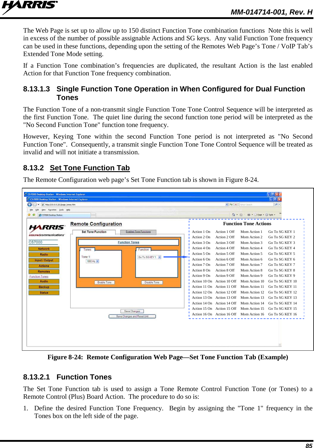  MM-014714-001, Rev. H 85 The Web Page is set up to allow up to 150 distinct Function Tone combination functions  Note this is well in excess of the number of possible assignable Actions and SG keys.  Any valid Function Tone frequency can be used in these functions, depending upon the setting of the Remotes Web Page’s Tone / VoIP Tab’s Extended Tone Mode setting.   If a Function Tone combination’s frequencies are duplicated, the resultant Action is the last enabled Action for that Function Tone frequency combination. 8.13.1.3 Single Function Tone Operation in When Configured for Dual Function Tones The Function Tone of a non-transmit single Function Tone Tone Control Sequence will be interpreted as the first Function Tone.  The quiet line during the second function tone period will be interpreted as the &quot;No Second Function Tone&quot; function tone frequency. However, Keying Tone within the second Function Tone period is not interpreted as &quot;No Second Function Tone&quot;.  Consequently, a transmit single Function Tone Tone Control Sequence will be treated as invalid and will not initiate a transmission.   8.13.2 Set Tone Function Tab The Remote Configuration web page’s Set Tone Function tab is shown in Figure 8-24.   Figure 8-24:  Remote Configuration Web Page—Set Tone Function Tab (Example)  8.13.2.1 Function Tones The Set Tone Function tab is used to assign a Tone Remote Control Function Tone (or Tones) to a Remote Control (Plus) Board Action.  The procedure to do so is: 1. Define the desired Function Tone Frequency.  Begin by assigning the &quot;Tone 1&quot; frequency in the Tones box on the left side of the page. Function Tone Actions Action 1 On Action 1 Off Mom Action 1 Go To SG KEY 1 Action 2 On Action 2 Off Mom Action 2 Go To SG KEY 2 Action 3 On Action 3 Off Mom Action 3 Go To SG KEY 3 Action 4 On Action 4 Off Mom Action 4 Go To SG KEY 4 Action 5 On Action 5 Off Mom Action 5 Go To SG KEY 5 Action 6 On Action 6 Off Mom Action 6 Go To SG KEY 6 Action 7 On Action 7 Off Mom Action 7 Go To SG KEY 7 Action 8 On Action 8 Off Mom Action 8 Go To SG KEY 8 Action 9 On Action 9 Off Mom Action 9 Go To SG KEY 9 Action 10 On Action 10 Off Mom Action 10 Go To SG KEY 10 Action 11 On Action 11 Off Mom Action 11 Go To SG KEY 11 Action 12 On Action 12 Off Mom Action 12 Go To SG KEY 12 Action 13 On Action 13 Off Mom Action 13 Go To SG KEY 13 Action 14 On Action 14 Off Mom Action 14 Go To SG KEY 14 Action 15 On Action 15 Off Mom Action 15 Go To SG KEY 15 Action 16 On Action 16 Off Mom Action 16 Go To SG KEY 16   