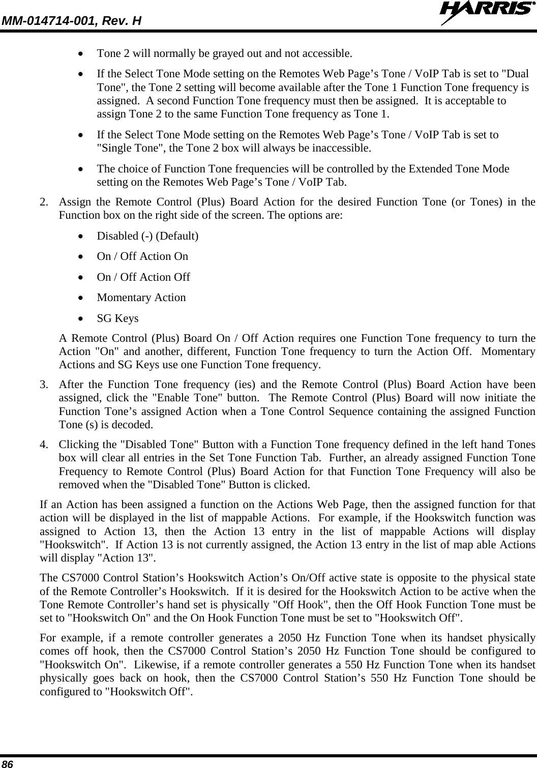 MM-014714-001, Rev. H   86 • Tone 2 will normally be grayed out and not accessible.   • If the Select Tone Mode setting on the Remotes Web Page’s Tone / VoIP Tab is set to &quot;Dual Tone&quot;, the Tone 2 setting will become available after the Tone 1 Function Tone frequency is assigned.  A second Function Tone frequency must then be assigned.  It is acceptable to assign Tone 2 to the same Function Tone frequency as Tone 1. • If the Select Tone Mode setting on the Remotes Web Page’s Tone / VoIP Tab is set to &quot;Single Tone&quot;, the Tone 2 box will always be inaccessible.   • The choice of Function Tone frequencies will be controlled by the Extended Tone Mode setting on the Remotes Web Page’s Tone / VoIP Tab.  2. Assign the Remote Control (Plus) Board Action for the desired Function Tone (or Tones) in the Function box on the right side of the screen. The options are: • Disabled (-) (Default) • On / Off Action On • On / Off Action Off • Momentary Action • SG Keys A Remote Control (Plus) Board On / Off Action requires one Function Tone frequency to turn the Action &quot;On&quot; and another, different, Function Tone frequency to turn the Action Off.  Momentary Actions and SG Keys use one Function Tone frequency. 3. After the Function Tone frequency (ies) and the Remote Control (Plus) Board Action have been assigned, click the &quot;Enable Tone&quot; button.  The Remote Control (Plus) Board will now initiate the Function Tone’s assigned Action when a Tone Control Sequence containing the assigned Function Tone (s) is decoded. 4. Clicking the &quot;Disabled Tone&quot; Button with a Function Tone frequency defined in the left hand Tones box will clear all entries in the Set Tone Function Tab.  Further, an already assigned Function Tone Frequency to Remote Control (Plus) Board Action for that Function Tone Frequency will also be removed when the &quot;Disabled Tone&quot; Button is clicked. If an Action has been assigned a function on the Actions Web Page, then the assigned function for that action will be displayed in the list of mappable Actions.  For example, if the Hookswitch function was assigned to Action 13, then the Action 13 entry in the list of mappable Actions will display &quot;Hookswitch&quot;.  If Action 13 is not currently assigned, the Action 13 entry in the list of map able Actions will display &quot;Action 13&quot;. The CS7000 Control Station’s Hookswitch Action’s On/Off active state is opposite to the physical state of the Remote Controller’s Hookswitch.  If it is desired for the Hookswitch Action to be active when the Tone Remote Controller’s hand set is physically &quot;Off Hook&quot;, then the Off Hook Function Tone must be set to &quot;Hookswitch On&quot; and the On Hook Function Tone must be set to &quot;Hookswitch Off&quot;. For example, if a remote controller generates a 2050 Hz Function Tone when its handset physically comes off hook, then the CS7000 Control Station’s 2050 Hz Function Tone should be configured to &quot;Hookswitch On&quot;.  Likewise, if a remote controller generates a 550 Hz Function Tone when its handset physically goes back on hook, then the CS7000 Control Station’s 550 Hz Function Tone should be configured to &quot;Hookswitch Off&quot;. 