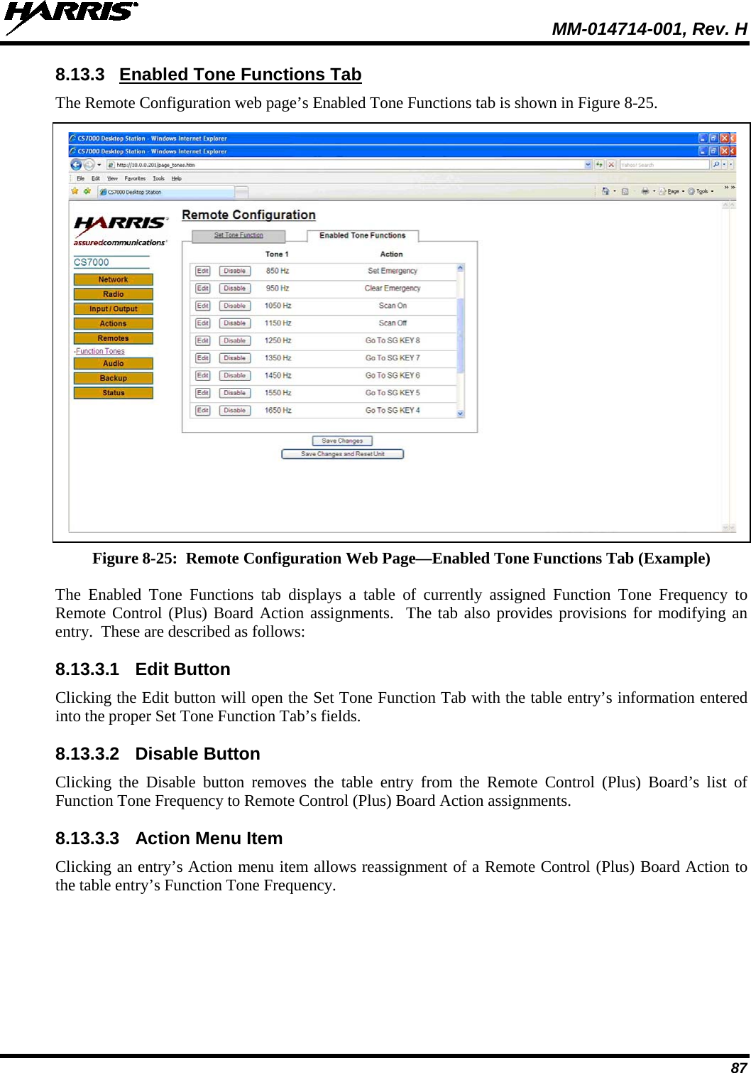  MM-014714-001, Rev. H 87 8.13.3 Enabled Tone Functions Tab The Remote Configuration web page’s Enabled Tone Functions tab is shown in Figure 8-25.   Figure 8-25:  Remote Configuration Web Page—Enabled Tone Functions Tab (Example) The Enabled Tone Functions tab displays a table of currently assigned Function Tone Frequency to Remote Control (Plus) Board Action assignments.  The tab also provides provisions for modifying an entry.  These are described as follows: 8.13.3.1 Edit Button Clicking the Edit button will open the Set Tone Function Tab with the table entry’s information entered into the proper Set Tone Function Tab’s fields. 8.13.3.2 Disable Button Clicking the Disable button removes the table entry from the Remote Control (Plus) Board’s list of Function Tone Frequency to Remote Control (Plus) Board Action assignments.   8.13.3.3 Action Menu Item Clicking an entry’s Action menu item allows reassignment of a Remote Control (Plus) Board Action to the table entry’s Function Tone Frequency. 