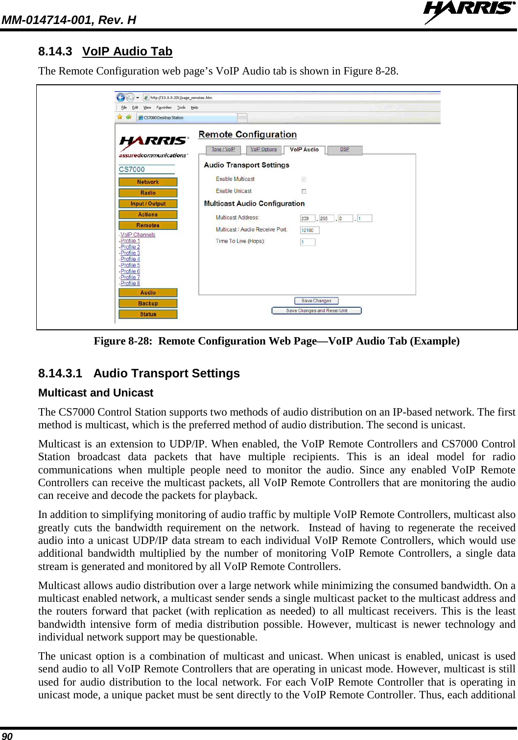 MM-014714-001, Rev. H   90 8.14.3 VoIP Audio Tab The Remote Configuration web page’s VoIP Audio tab is shown in Figure 8-28.   Figure 8-28:  Remote Configuration Web Page—VoIP Audio Tab (Example)  8.14.3.1 Audio Transport Settings Multicast and Unicast The CS7000 Control Station supports two methods of audio distribution on an IP-based network. The first method is multicast, which is the preferred method of audio distribution. The second is unicast. Multicast is an extension to UDP/IP. When enabled, the VoIP Remote Controllers and CS7000 Control Station broadcast data packets that have multiple recipients. This is an ideal model for radio communications when multiple people need to monitor the audio. Since any enabled VoIP Remote Controllers can receive the multicast packets, all VoIP Remote Controllers that are monitoring the audio can receive and decode the packets for playback. In addition to simplifying monitoring of audio traffic by multiple VoIP Remote Controllers, multicast also greatly cuts the bandwidth requirement on the network.  Instead of having to regenerate the received audio into a unicast UDP/IP data stream to each individual VoIP Remote Controllers, which would use additional bandwidth multiplied by the number of monitoring VoIP Remote Controllers, a single data stream is generated and monitored by all VoIP Remote Controllers. Multicast allows audio distribution over a large network while minimizing the consumed bandwidth. On a multicast enabled network, a multicast sender sends a single multicast packet to the multicast address and the routers forward that packet (with replication as needed) to all multicast receivers. This is the least bandwidth intensive form of media distribution possible. However, multicast is newer technology and individual network support may be questionable. The unicast option is a combination of multicast and unicast. When unicast is enabled, unicast is used send audio to all VoIP Remote Controllers that are operating in unicast mode. However, multicast is still used for audio distribution to the local network. For each VoIP Remote Controller that is operating in unicast mode, a unique packet must be sent directly to the VoIP Remote Controller. Thus, each additional 