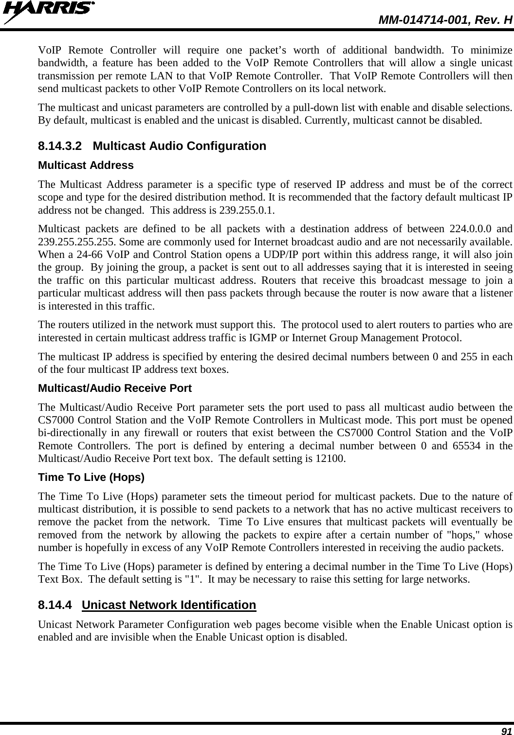  MM-014714-001, Rev. H 91 VoIP Remote Controller will require one packet’s worth of additional bandwidth. To minimize bandwidth, a feature has been added to the VoIP Remote Controllers that will allow a single unicast transmission per remote LAN to that VoIP Remote Controller.  That VoIP Remote Controllers will then send multicast packets to other VoIP Remote Controllers on its local network. The multicast and unicast parameters are controlled by a pull-down list with enable and disable selections. By default, multicast is enabled and the unicast is disabled. Currently, multicast cannot be disabled. 8.14.3.2 Multicast Audio Configuration Multicast Address The Multicast Address parameter  is a specific type of reserved IP address and must be of the correct scope and type for the desired distribution method. It is recommended that the factory default multicast IP address not be changed.  This address is 239.255.0.1. Multicast packets are defined to be all packets with a destination address of between 224.0.0.0 and 239.255.255.255. Some are commonly used for Internet broadcast audio and are not necessarily available. When a 24-66 VoIP and Control Station opens a UDP/IP port within this address range, it will also join the group.  By joining the group, a packet is sent out to all addresses saying that it is interested in seeing the traffic on this particular multicast address. Routers that receive this broadcast message to join a particular multicast address will then pass packets through because the router is now aware that a listener is interested in this traffic. The routers utilized in the network must support this.  The protocol used to alert routers to parties who are interested in certain multicast address traffic is IGMP or Internet Group Management Protocol. The multicast IP address is specified by entering the desired decimal numbers between 0 and 255 in each of the four multicast IP address text boxes. Multicast/Audio Receive Port The Multicast/Audio Receive Port parameter sets the port used to pass all multicast audio between the CS7000 Control Station and the VoIP Remote Controllers in Multicast mode. This port must be opened bi-directionally in any firewall or routers that exist between the CS7000 Control Station and the VoIP Remote Controllers. The  port is defined by entering a decimal number between 0 and 65534 in the Multicast/Audio Receive Port text box.  The default setting is 12100. Time To Live (Hops) The Time To Live (Hops) parameter sets the timeout period for multicast packets. Due to the nature of multicast distribution, it is possible to send packets to a network that has no active multicast receivers to remove the packet from the network.  Time To Live ensures that multicast packets will eventually be removed from the network by allowing the packets to expire after a certain number of &quot;hops,&quot; whose number is hopefully in excess of any VoIP Remote Controllers interested in receiving the audio packets. The Time To Live (Hops) parameter is defined by entering a decimal number in the Time To Live (Hops) Text Box.  The default setting is &quot;1&quot;.  It may be necessary to raise this setting for large networks. 8.14.4 Unicast Network Identification Unicast Network Parameter Configuration web pages become visible when the Enable Unicast option is enabled and are invisible when the Enable Unicast option is disabled. 