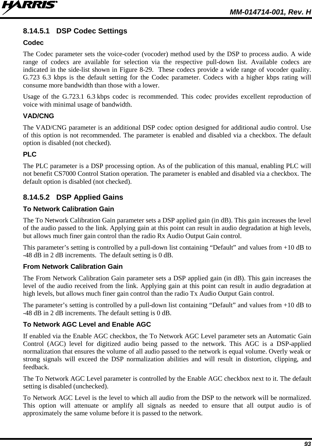  MM-014714-001, Rev. H 93 8.14.5.1 DSP Codec Settings Codec The Codec parameter sets the voice-coder (vocoder) method used by the DSP to process audio. A wide range of codecs are available for selection via  the  respective pull-down list.  Available codecs are indicated in the side-list shown in Figure 8-29.  These codecs provide a wide range of vocoder quality. G.723 6.3 kbps is the default setting for the Codec parameter. Codecs with a higher kbps rating will consume more bandwidth than those with a lower. Usage of the G.723.1 6.3 kbps codec is recommended. This codec provides excellent reproduction of voice with minimal usage of bandwidth. VAD/CNG The VAD/CNG parameter is an additional DSP codec option designed for additional audio control. Use of this option is not recommended. The parameter is enabled and disabled via a checkbox. The default option is disabled (not checked). PLC The PLC parameter is a DSP processing option. As of the publication of this manual, enabling PLC will not benefit CS7000 Control Station operation. The parameter is enabled and disabled via a checkbox. The default option is disabled (not checked). 8.14.5.2 DSP Applied Gains To Network Calibration Gain The To Network Calibration Gain parameter sets a DSP applied gain (in dB). This gain increases the level of the audio passed to the link. Applying gain at this point can result in audio degradation at high levels, but allows much finer gain control than the radio Rx Audio Output Gain control. This parameter’s setting is controlled by a pull-down list containing “Default” and values from +10 dB to -48 dB in 2 dB increments.  The default setting is 0 dB. From Network Calibration Gain The From Network Calibration Gain parameter sets a DSP applied gain (in dB). This gain increases the level of the audio received from the link. Applying gain at this point can result in audio degradation at high levels, but allows much finer gain control than the radio Tx Audio Output Gain control. The parameter’s setting is controlled by a pull-down list containing “Default” and values from +10 dB to -48 dB in 2 dB increments. The default setting is 0 dB. To Network AGC Level and Enable AGC If enabled via the Enable AGC checkbox, the To Network AGC Level parameter sets an Automatic Gain Control  (AGC)  level for digitized audio being passed to the network. This AGC is a DSP-applied normalization that ensures the volume of all audio passed to the network is equal volume. Overly weak or strong signals will exceed the DSP normalization abilities and will result in distortion, clipping, and feedback. The To Network AGC Level parameter is controlled by the Enable AGC checkbox next to it. The default setting is disabled (unchecked). To Network AGC Level is the level to which all audio from the DSP to the network will be normalized.  This option will attenuate or amplify all signals as needed to ensure that all output audio is of approximately the same volume before it is passed to the network. 