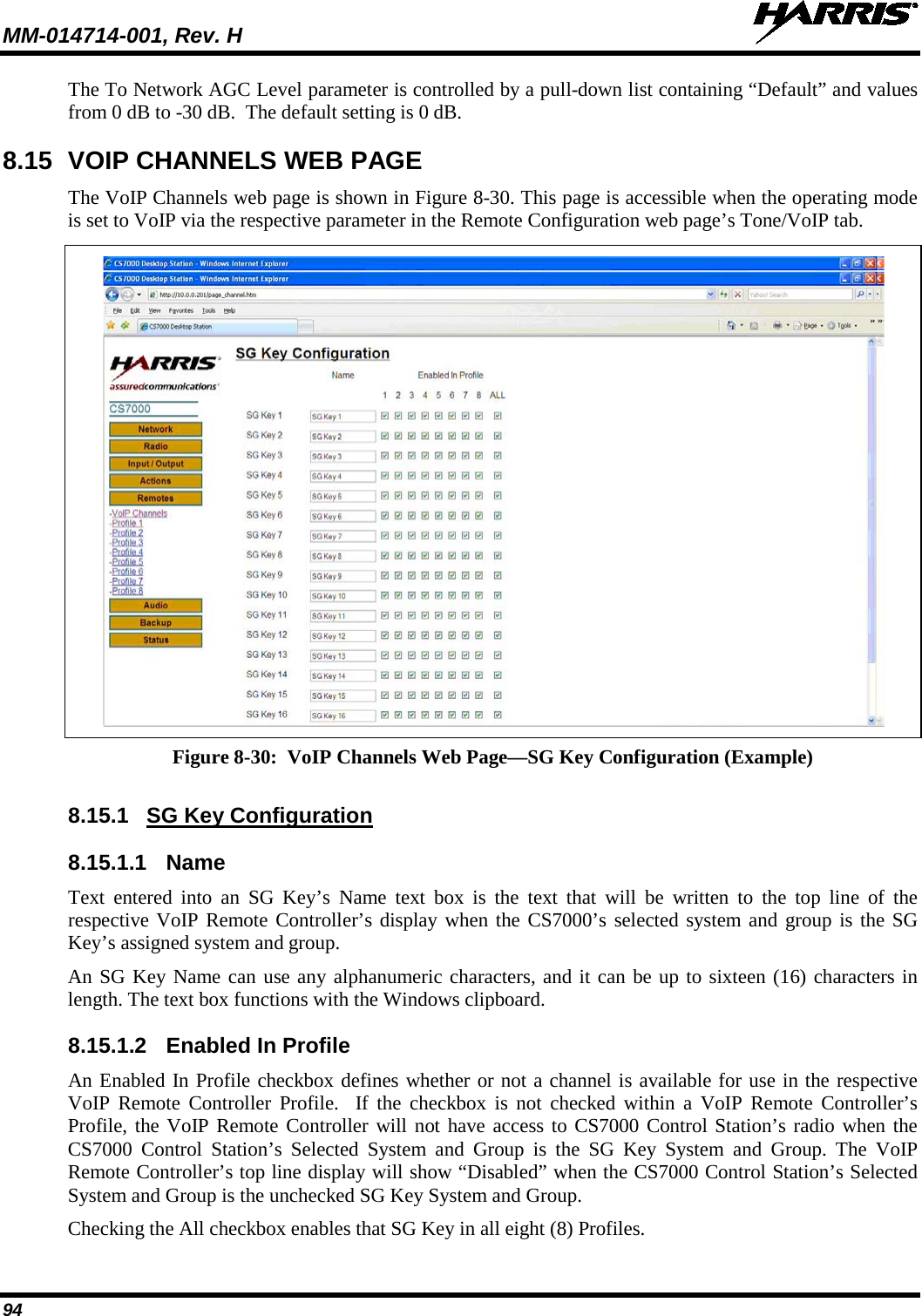 MM-014714-001, Rev. H   94 The To Network AGC Level parameter is controlled by a pull-down list containing “Default” and values from 0 dB to -30 dB.  The default setting is 0 dB. 8.15 VOIP CHANNELS WEB PAGE The VoIP Channels web page is shown in Figure 8-30. This page is accessible when the operating mode is set to VoIP via the respective parameter in the Remote Configuration web page’s Tone/VoIP tab.   Figure 8-30:  VoIP Channels Web Page—SG Key Configuration (Example)  8.15.1 SG Key Configuration 8.15.1.1 Name Text entered into an SG Key’s Name text box is the text that will be written to the top line of the respective VoIP Remote Controller’s display when the CS7000’s selected system and group is the SG Key’s assigned system and group. An SG Key Name can use any alphanumeric characters, and it can be up to sixteen (16) characters in length. The text box functions with the Windows clipboard. 8.15.1.2 Enabled In Profile An Enabled In Profile checkbox defines whether or not a channel is available for use in the respective VoIP Remote Controller Profile.  If the checkbox is not checked within a VoIP Remote Controller’s Profile, the VoIP Remote Controller will not have access to CS7000 Control Station’s radio when the CS7000 Control Station’s Selected System and Group is the SG Key System and Group. The VoIP Remote Controller’s top line display will show “Disabled” when the CS7000 Control Station’s Selected System and Group is the unchecked SG Key System and Group. Checking the All checkbox enables that SG Key in all eight (8) Profiles. 